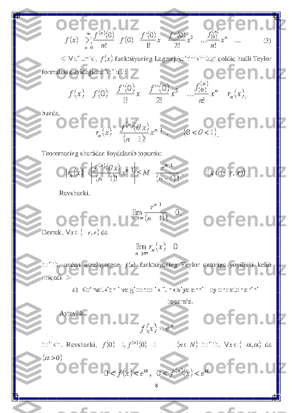 8 	
 	
     	       	 	(3)	 	
◄ 	Ma’lumki	, 	 funktsiyaning	 Lagranj	 ko’rinishidagi	 qoldiq	 hadli	 Teylor	 	
formulasi	 quyidagicha	 bo’ladi	: 	
, 	
bunda	, 	
. 	
Teoremaning shartidan foydalanib topamiz:	 	
. 	
Ravshanki	, 	
. 	
De	mak	, 	 da	 	
 	
bo’lib	, 	undan	 qaralayotgan	 	 funktsiyaning	 Teylor	 qatoriga	 yoyilishi	 kelib	 	
chiqadi	. ► 	 
a)	 Ko’rsatkichli va giperbolik funktsiyalarni Teylor qatorlarini 	
topamiz.	 	
Aytaylik	,  	
 	
bo’lsin	. 	Ravshanki	, 	 bo’lib	, 	 da	 	
 	
 		
								
	
...	
!	
...	
!2
0''	
!1
0'	0	
!
0	0	2	
0	
						

	
n	
n	
n	
n	
x	
n
f	
x	f	x	f	f	
n	
f	x	f 	x	f 								
	
	x	r	x	
n
f	
x	f	x	f	f	x	f	n	
n	
n	
					
!	
...	
!2
0''	
!1
0'	0	0	2 		
		
		
	1	0	.	
!	1	
1			
	
				n	n	
n	x	
n	
x	f	x	r 		
		
				
				r	r	x	
n
r	M	x	
n	
x	f	x	r	
n	n	n	
n	,	.
!	1	!	1	
1	1			
	
		
	
	
		 		
0	
!	1	
lim	
1	
	

	
	n
rn	
n 	r	r	x	,			 		0	lim			x	rn	n 	x	f 		xe	x	f	 						N	n	f	f	n				1	0	1	0	, 				,			x 	0		 						e	x	f	e	x	f	n					0	0	,  