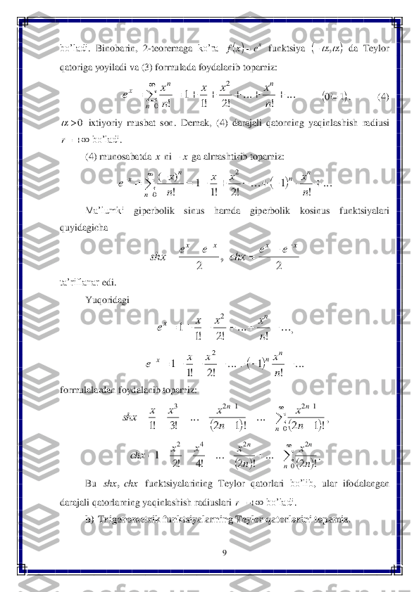 9 	
 
bo’ladi	. 	Binobarin	, 	2-teoremaga	 ko’ra	 	 funktsiya	 	 da	 Teylor	 	
qatoriga	 yoyiladi	 va	 (3) formulada	 foydalanib	 topamiz	: 	
 	.           	(4) 	
 ixtiyoriy	 musbat  son.	 Dema	k,  (4) 	darajali	 qatorning	 yaqinlashish	 radiusi	 	
 bo’ladi	.  	
(4) munosabatda 	 ni 	 ga almashtirib topamiz:	 	
 	
Ma’lumki	 	giperbolik	 	sinus	 	hamda	 	giperbolik	 	kosinus	 	funktsiya	lari	 	
quyidagicha	 	
 	
ta’riflanar	 edi	. 	
Yuqoridagi	 	
, 	
 	
formulalardan	 foydalanib	 topamiz	: 	
, 	
. 	
Bu	 	 funktsiyalarining	 Teylor	 qa	torlari	 bo’lib	, 	ular	 ifodalangan	 	
darajali	 qatorlarning	 yaqinlashish	 radiuslari	 	 bo’ladi	. 	
b)	 Trigonometrik funktsiyalarning Teylor qatorlarini topamiz. 	 	
 		xe	x	f	 				,	 ...	
!	
...	
!2	!1	
1	
!	
2	
0	
							

	n
x	x	x	
n
x	e	
n	
n	
n	x 	1	!0	 0		 	r x x	 		...	
!	
1	...	
!2	!1	
1	
!
)	(	2	
0	
										

	
	
n
x	x	x	
n
x	e	
n	n	
n	
n	x 2	2	
x	x	x	x	e	e	chx	e	e	shx	
						, ...	
!	
...	
!2	!1	
1	
2	
						
n
x	x	x	e	
n	x 		...	
!	
1	...	
!2	!1	
1	
2	
								
n
x	x	x	e	
n	n	x 				

	
		
	
		
	
				
0	
1	2	1	2	3	
!	1	2	
...	
!	1	2	
...	
!3	!1	n	
n	n	
n
x	
n
x	x	x	shx 				

	
							
0	
2	2	4	2	
!	2	
...	
!	2	
...	
!4	!2	
1	
n	
n	n	
n
x	
n
x	x	x	chx chx	shx	, 	r  