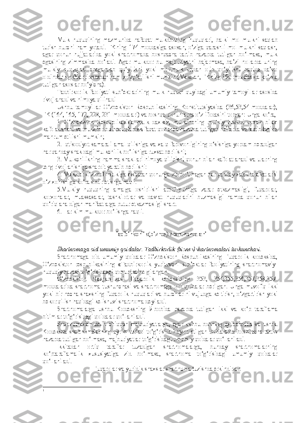 Mulk   huquqining   mazmunida   nafaqat   mulkdorning   huquqlari,   balki   mol-mulkni   saqlab
turish   burchi   ham   yotadi.   FKning   174-moddasiga   asosan,   o‘ziga   qarashli   mol-mulkni   saqlash,
agar   qonun   hujjatlarida   yoki   shartnomada   boshqacha   tartib   nazarda   tutilgan   bo‘lmasa,   mulk
egasining   zimmasida   bo‘ladi.   Agar   mulkdor   bu   majburiyatni   bajarmasa,   ba’zi   hollarda   uning
mulkiy   huquqlari   chegaralab   qo‘yilishi   yoki   mol-mulk   undan   olib   qo‘yilishi   haqida   da’vo
oldindan ogohlantirmasdan ham qo‘zg‘atilishi mumkin (Masalan, FKning 190-moddasida ko‘zda
tutilgan asoslar bo‘yicha).
Tadbirkorlik   faoliyati   sub’ektlarining   mulk   huquqi   quyidagi   umumiy   tamoyillar   asosida
rivojlanadi va himoya qilinadi  
Ushbu   tamoyillar   O‘zbekiston   Respublikasining   Konstitutsiyasida   (36,53,54-moddalar),
FK (164, 165, 172, 228, 231-moddalari) va boshqa qonunlarda o‘z ifodasini topgan: Unga ko‘ra,
1.   O‘zbekiston   Respublikasida   mulk   daxlsiz,   mulkdorning   mulkiy   huquqi   qonun   bilan
kafolatlanadi va mulkdor bu huquqlardan faqat qonunda nazarda tutilgan hollarda va tartibdagina
mahrum etilishi mumkin;
2. Iqtisodiyot samarali amal qilishiga va xalq farovonligining o‘sishiga yordam beradigan
har qanday shakldagi mulkchilik bo‘lishiga ruxsat berilishi;
3. Mulkchilikning hamma shakllari himoya qilinishi qonun bilan kafolatlanadi va ularning
teng rivojlanishiga sharoit yaratib berilishi:
4. Mulkdor o‘z mol-mulkiga nisbatan qonunga zid bo‘lmagan har qanday xatti-harakatlarni
o‘z xohishiga ko‘ra sodir etishga haqli.
5.Mulkiy   huquqning   amalga   oshirilishi   atrof-muhitga   zarar   etkazmasligi,   fuqarolar,
korxonalar,   muassasalar,   tashkilotlar   va   davlat   huquqlarini   buzmasligi   hamda   qonun   bilan
qo‘riqlana-digan manfaatlarga putur etkazmasligi shart.
6. Har kim mulkdor bo‘lishga haqli.
T adbirkorlik (biznes)  shartnomalari
S h artnomaga oid umumiy qoidalar.  Tadbirkorlik  (biznes) shartnomalari tushunchasi. 
Shartnomaga   oid   umumiy   qoidalar   O‘zbekiston   Respublikasining   Fuqarolik   kodeksida,
O‘zbekiston   respublikasining   « Tadbirkorlik   yurituvchi   sub’ektlar   faoliyatining   shartnomaviy-
huquqiy bazasi to‘g‘risida»gi  qonunida 1
belgilangan.
O‘ zbekiston   Respublikasi   Fuqarolik   kodeksining   353,   354,355,356,357,358,359-
moddalarida   shartnoma   tushunchasi   va   shartnomaga   oid   qoidalar   berilgan.   Unga   muvofiq   i kki
yoki bir necha  shaxsning fuqarolik  huquqlari va burchlarini  vujudga keltirish,  o‘zgartirish yoki
bekor qilish haqidagi kelishuvi shartnoma deyiladi.
Shartnomalarga   ushbu   Kodeksning   9-bobida   nazarda   tutilgan   ikki   va   ko‘p   taraflama
bitimlar to‘g‘risidagi qoidalar qo‘llaniladi.
Shartnomadan   kelib   chiqqan   majburiyatlarga,   agar   ushbu   bobning   qoidalarida   va   ushbu
Kodeksda   shartnomalarning   ayrim   turlari   to‘g‘risida   bayon   etilgan   qoidalarda   boshqacha   tartib
nazarda tutilgan bo‘lmasa, majburiyatlar to‘g‘risidagi umumiy qoidalar  qo‘llaniladi.
Ikkitadan   ortiq   taraflar   tuzadigan   shartnomalarga,   bunday   shartnomalarning
ko‘ptaraflamalik   xususiyatiga   zid   bo‘lmasa,   shartnoma   to‘g‘risidagi   umumiy   qoidalar
qo‘llaniladi.
Fuqarolar va yuridik shaxslar shartnoma tuzishda erkindirlar.
1 