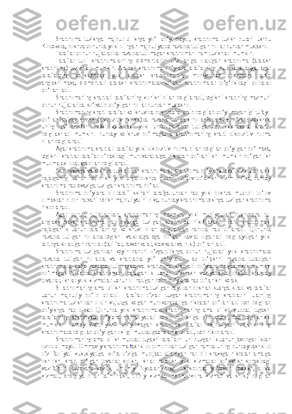 Shartnoma   tuzishga   majbur   qilishga   yo‘l   qo‘yilmaydi,   shartnoma   tuzish   burchi   ushbu
Kodeksda, boshqa qonunda yoki olingan majburiyatda nazarda tutilgan hollar bundan mustasno.
Taraflar qonun hujjatlarida nazarda tutilmagan shartnomani ham tuzishlari mumkin.
Taraflar   turli   shartnomalarning   elementlarini   o‘z   ichiga   oladigan   shartnoma   (aralash
shartnoma)   tuzishlari   mumkin.   Aralash   shartnoma   bo‘yicha   taraflarning   munosabatlariga,   agar
taraflarning   kelishuvidan   yoki   aralash   shartnomaning   mohiyatidan   boshqacha   tartib
anglashilmasa,   elementlari   aralash   shartnomada   bo‘lgan   shartnomalar   to‘g‘risidagi   qoidalar
qo‘llaniladi.
Shartnomaning shartlari taraflarning xohishi bilan belgilanadi, tegishli shartning mazmuni
qonun hujjatlarida ko‘rsatib qo‘yilgan hollar bundan mustasno.
Shartnomaning sharti taraflar kelishuvida boshqacha tartib belgilab qo‘yilmaganligi tufayli
qo‘llaniladigan   norma   (dispozitiv   norma)da   nazarda   tutilgan   hollarda   taraflar   o‘zaro   kelishib,
uning   qo‘llanishini   bekor   qilishlari   yoki   unda   nazarda   tutilganidan   boshqacha   shartni
belgilashlari   mumkin.   Bunday   kelishuv   bo‘lmaganda   shartnomaning   sharti   dispozitiv   norma
bilan belgilanadi.
Agar shartnoma shartlari taraflar yoki dispozitiv norma bilan belgilab qo‘yilgan bo‘lmasa,
tegishli   shartlar   taraflar   o‘rtasidagi   munosabatlarga   nisbatan   qo‘llanilishi   mumkin   bo‘lgan   ish
muomalasi odatlari bilan belgilanadi.
Haq evaziga va tekinga tuziladigan shartnomalar   sh artnoma bo‘yicha taraf o‘z burchlarini
bajarganligi  uchun haq olishi  yoki unga boshqa muqobil to‘lov to‘lanishi  lozim  bo‘lsa, bunday
shartnoma haq evaziga tuzilgan shartnoma bo‘ladi.  
Shartnoma   bo‘yicha   bir   taraf   ikkinchi   tarafga   undan   haq   yoki   boshqa   muqobil   to‘lov
olmasdan biron narsani berish majburiyatini olsa, bunday shartnoma tekinga tuzilgan shartnoma
hisoblanadi.
Agar   qonun   hujjatlaridan,   shartnomaning   mazmuni   yoki   mohiyatidan   boshqacha   hol
anglashilmasa,   shartnoma   haq   evaziga   tuzilgan   shartnoma   hisoblanadi.   Baho   sh artnomani
bajarganlik   uchun   taraflarning   kelishuvi   bilan   belgilangan   bahoda   haq   to‘lanadi.   Qonunda
nazarda   tutilgan   hollarda   tegishli   vakolatga   ega   bo‘lgan   davlat   organlari   belgilaydigan   yoki
tartibga soladigan baholar (tariflar, rassenkalar, stavkalar va h.k.) qo‘llaniladi.
Shartnoma   tuzilganidan   keyin   bahoni   o‘zgartirishga   qonun   hujjatlari   yoki   shartnomada
nazarda   tutilgan   hollarda   va   shartlarda   yo‘l   qo‘yiladi.   Haq   to‘lashni   nazarda   tutadigan
shartnomada   baho   nazarda   tutilmagan   va   shartnoma   shartlari   bo‘yicha   belgilanishi   mumkin
bo‘lmagan   hollarda   shartnomani   bajarganlik   uchun   o‘xshash   vaziyatlarda   odatda   shunday
tovarlar, ishlar yoki xizmatlar uchun olinadigan baho bo‘yicha haq to‘lanishi kerak.
SHartnomaning amal qilishi  sh artnoma tuzilgan paytidan boshlab kuchga kiradi va taraflar
uchun   majburiy   bo‘lib   qoladi.   Taraflar   o‘zlari   tuzgan   shartnomaning   shartlarini   ularning
shartnoma   tuzishidan   oldin   vujudga   kelgan   munosabatlariga   nisbatan   qo‘llaniladi   deb   belgilab
qo‘yishga   haqlidirlar.   Qonunda   yoki   shartnomada   shartnomaning   amal   qilish   muddati   tugashi
taraflarning   shartnoma   bo‘yicha   majburiyatlari   bekor   bo‘lishiga   olib   keladi,   deb   belgilanishi
mumkin.   Bunday   shart   yozib   qo‘yilmagan   shartnoma   taraflar   majburiyatni   bajarishining
shartnomada belgilab qo‘yilgan oxirgi muddatigacha amal qiladi, deb hisoblanadi.
Shartnomaning amal qilish muddati tugashi taraflarni uni buzganlik uchun javobgarlikdan
ozod qilmaydi.   Ommaviy shartnoma  t ashkilot tomonidan tuzilgan hamda uning bunday tashkilot
o‘z   faoliyati   xususiyatiga   ko‘ra   o‘ziga   murojaat   qiladigan   har   bir   shaxsga   nisbatan   amalga
oshirishi   shart   bo‘lgan   tovarlar   sotish,   ishlar   bajarish   yoki   xizmatlar   ko‘rsatish   sohasidagi
vazifalarini   (chakana   savdo,   umumiy   foydalanishdagi   transportda   yo‘lovchi   tashish,   aloqa
xizmati,   energiya   bilan   ta’minlash,   tibbiy   xizmat,   mehmonxona   xizmati   va   sh.k.)   belgilab 