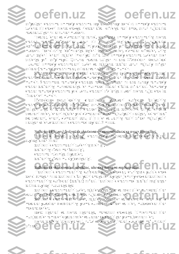 qo‘yadigan   shartnoma   ommaviy   shartnoma   deyiladi.   Bunday   tashkilot   ommaviy   shartnoma
tuzishda   bir   shaxsni   boshqa   shaxsga   nisbatan   afzal   ko‘rishga   haqli   emas,   qonun   hujjatlarida
nazarda tutilgan hollar bundan mustasno.
Tovarlar,   ishlar   va   xizmatlarning   bahosi,   shuningdek   ommaviy   shartnomaning   boshqa
shartlari   hamma   iste’molchilar   uchun   bir   xil   qilib   belgilanadi,   qonun   hujjatlarida
iste’molchilarning   ayrim   toifalari   uchun   imtiyozlar   berilishiga   yo‘l   qo‘yiladigan   hollar   bundan
mustasno.   Tashkilotning   iste’molchiga   tegishli   tovarlarni   berish,   xizmatlar   ko‘rsatish,   uning
uchun   tegishli   ishlarni   bajarish   imkoniyati   bo‘la   turib   ommaviy   shartnoma   tuzishdan   bosh
tortishiga   yo‘l   qo‘yilmaydi.   Qonunda   nazarda   tutilgan   hollarda   O‘zbekiston   Respublikasi
Hukumati   ommaviy   shartnomalarni   tuzish   va   bajarishda   taraflar   uchun   majburiy   bo‘lgan
qoidalar (namunaviy shartnomalar, qoidalar va h.k.) chiqarishi mumkin.
SHartnomaning   namunaviy   shartlari   sh artnomada   uning   ayrim   shartlari   tegishli   turdagi
shartnomalar   uchun   ishlab   chiqilgan   namunaviy   shartlar   bilan   belgilanishi   nazarda   tutilishi
mumkin.   Shartnomada   namunaviy   shartlarga   havola   qilinmagan   hollarda   bunday   namunaviy
shartlar   taraflarning   munosabatlariga   ish   muomalasi   odatlari   sifatida   qo‘llaniladi.   Namunaviy
shartlar   namunaviy   shartnoma   yoki   ushbu   shartlarni   o‘z   ichiga   oluvchi   boshqa   hujjat   shaklida
ifodalanishi mumkin.
O‘ zbekiston   respublikasining   « Tadbirkorlik   yurituvchi   sub’ektlar   faoliyatining
shartnomaviy-huquqiy   bazasi   to‘g‘risida»gi   qonunida   esa   tadbirkorlik   shartnomasi   tushunchasi
berilgan.   Unga   ko‘ra,   t araflardan   biri   shartlashilgan   muddatda   tadbirkorlik   faoliyati   sohasida
tovarlarni berish, ishlarni bajarish yoki xizmatlar ko‘rsatish majburiyatini oladigan, ikkinchi taraf
esa   tovarlarni,   ishlarni,   xizmatlarni   qabul   qilib   olish   va   ularning   haqini   to‘lash   majburiyatini
oladigan kelishuv tadbirkorlik shartnomasi deyiladi.  3-modda.
Tadbirkorlik (biznes)  faoliyatida  shartnoma viy  munosabatlarining asosiy tamo y illari. 
Tadbikorlik   faoliyati   sohasidagi   shartnomaviy   munosabatlarning   asosiy   prinsiplari
quyidagilardan iborat:
tadbirkorlik shartnomalarini tuzishning erkinligi;
taraflarning o‘zaro manfaatdorligi;
shartnoma intizomiga rioya etish;
taraflarning o‘zaro mulkiy javobgarligi.  
Tadbirkorlik   shartnomalari subektlari, ularning huquq va majburiyatlari.  
  Tadbirkorlik   shartnomalarining   sub’ektlari   yu ridik   shaxslar,   shuningdek   yuridik   shaxs
tashkil etmagan holda tadbirkorlik faoliyatini amalga oshirayotgan jismoniy shaxslar tadbirkorlik
shartnomalarining   sub’ektlari   (taraflari)   bo‘ladi.   Tadbirkorlik   shartnomasi   taraflari   belgilangan
tartibda quyidagi huquqlarga ega:
tadbirkorlik shartnomalarini tuzish, bajarish, o‘zgartirish va bekor qilish munosabati bilan
zarur bo‘lgan ma’lumotnomalar va boshqa hujjatlarni so‘rash va olish;
tadbirkorlik   shartnomalarini   tuzish,   bajarish,   o‘zgartirish   va   bekor   qilish   bilan   bog‘liq
masalalar   yuzasidan   ekspertlarning   yozma   xulosalarini   so‘rash   va   olish,   mutaxassislar   bilan
maslahatlashish;
davlat   organlari   va   boshqa   organlarga,   mansabdor   shaxslarga   iltimosnomalar   bilan
murojaat etish hamda shikoyatlar berish va ulardan asoslantirilgan yozma javoblar olish;
boshqa  tarafning   iqtisodiy  ahvoli,   nufuzi  va  ishchanlik  jihatlari   xususidagi   ma’lumotlarni
to‘plash; 