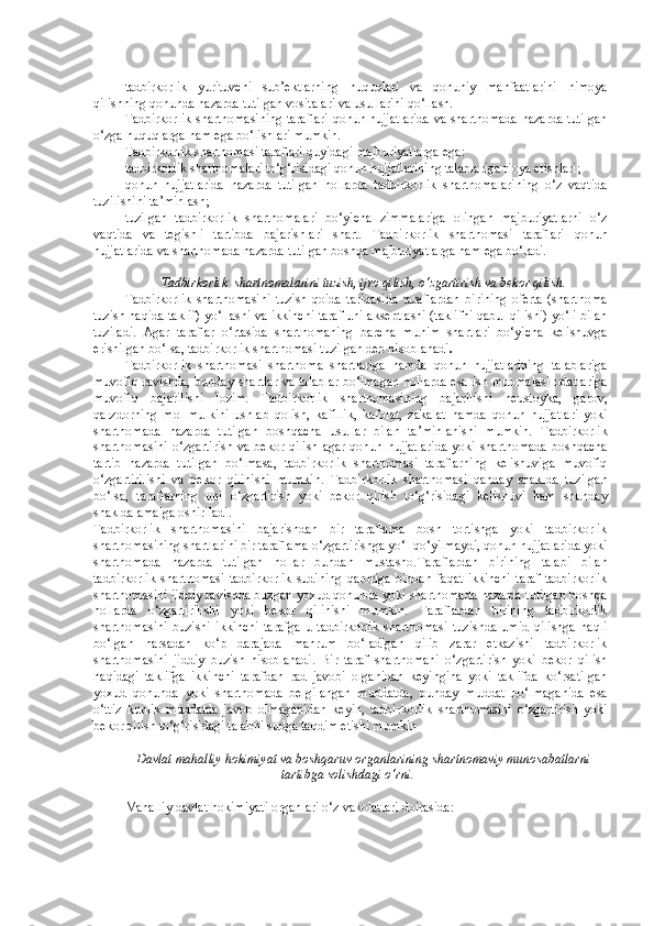 tadbirkorlik   yurituvchi   sub’ektlarning   huquqlari   va   qonuniy   manfaatlarini   himoya
qilishning qonunda nazarda tutilgan vositalari va usullarini qo‘llash.
Tadbirkorlik shartnomasining taraflari qonun hujjatlarida va shartnomada nazarda tutilgan
o‘zga huquqlarga ham ega bo‘lishlari mumkin.  
Tadbirkorlik shartnomasi taraflari quyidagi majburiyatlarga ega :
tadbirkorlik shartnomalari to‘g‘risidagi qonun hujjatlarining talablariga rioya etishlari;
qonun   hujjatlarida   nazarda   tutilgan   hollarda   tadbirkorlik   shartnomalarining   o‘z   vaqtida
tuzilishini ta’minlash;
tuzilgan   tadbirkorlik   shartnomalari   bo‘yicha   zimmalariga   olingan   majburiyatlarni   o‘z
vaqtida   va   tegishli   tartibda   bajarishlari   shart.   Tadbirkorlik   shartnomasi   taraflari   qonun
hujjatlarida va shartnomada nazarda tutilgan boshqa majburiyatlarga ham ega bo‘ladi.  
Tadbirkorlik    shartnomalarini tuzish, ijro qilish, o‘zgartirish va bekor qilish.
Tadbirkorlik   shartnomasini   tuzish   qoida   tariqasida   taraflardan   birining   oferta   (shartnoma
tuzish haqida taklif) yo‘llashi va ikkinchi taraf uni akseptlashi (taklifni qabul qilishi) yo‘li bilan
tuziladi.   Agar   taraflar   o‘rtasida   shartnomaning   barcha   muhim   shartlari   bo‘yicha   kelishuvga
erishilgan bo‘lsa, tadbirkorlik shartnomasi tuzilgan deb hisoblanadi .
Tadbirkorlik   shartnomasi   shartnoma   shartlariga   hamda   qonun   hujjatlarining   talablariga
muvofiq ravishda, bunday shartlar va talablar bo‘lmagan hollarda esa ish muomalasi odatlariga
muvofiq   bajarilishi   lozim.   Tadbirkorlik   shartnomasining   bajarilishi   neustoyka,   garov,
qarzdorning   mol-mulkini   ushlab   qolish,   kafillik,   kafolat,   zakalat   hamda   qonun   hujjatlari   yoki
shartnomada   nazarda   tutilgan   boshqacha   usullar   bilan   ta’minlanishi   mumkin.   Tadbirkorlik
shartnomasini  o‘zgartirish  va bekor qilish   a gar qonun hujjatlarida  yoki shartnomada  boshqacha
tartib   nazarda   tutilgan   bo‘lmasa,   tadbirkorlik   shartnomasi   taraflarning   kelishuviga   muvofiq
o‘zgartirilishi   va   bekor   qilinishi   mumkin.   Tadbirkorlik   shartnomasi   qanday   shaklda   tuzilgan
bo‘lsa,   taraflarning   uni   o‘zgartirish   yoki   bekor   qilish   to‘g‘risidagi   kelishuvi   ham   shunday
shaklda amalga oshiriladi.
Tadbirkorlik   shartnomasini   bajarishdan   bir   taraflama   bosh   tortishga   yoki   tadbirkorlik
shartnomasining shartlarini bir taraflama o‘zgartirishga yo‘l qo‘yilmaydi, qonun hujjatlarida yoki
shartnomada   nazarda   tutilgan   hollar   bundan   mustasno. Taraflardan   birining   talabi   bilan
tadbirkorlik   shartnomasi   tadbirkorlik   sudining   qaroriga   binoan   faqat   ikkinchi   taraf   tadbirkorlik
shartnomasini jiddiy ravishda buzgan yoxud qonunda yoki shartnomada nazarda tutilgan boshqa
hollarda   o‘zgartirilishi   yoki   bekor   qilinishi   mumkin.   Taraflardan   birining   tadbirkorlik
shartnomasini   buzishi   ikkinchi   tarafga   u   tadbirkorlik   shartnomasi   tuzishda   umid   qilishga   haqli
bo‘lgan   narsadan   ko‘p   darajada   mahrum   bo‘ladigan   qilib   zarar   etkazishi   tadbirkorlik
shartnomasini   jiddiy   buzish   hisoblanadi.   Bir   taraf   shartnomani   o‘zgartirish   yoki   bekor   qilish
haqidagi   taklifga   ikkinchi   tarafdan   rad   javobi   olganidan   keyingina   yoki   taklifda   ko‘rsatilgan
yoxud   qonunda   yoki   shartnomada   belgilangan   muddatda,   bunday   muddat   bo‘lmaganida   esa
o‘ttiz   kunlik   muddatda   javob   olmaganidan   keyin,   tadbirkorlik   shartnomasini   o‘zgartirish   yoki
bekor qilish to‘g‘risidagi talabni sudga taqdim etishi mumkin
Davlat mahalliy hokimiyat va boshqaruv organlarining shartnomaviy munosabatlarni
tartibga solishdagi o‘rni.
Mahalliy davlat hokimiyati organlari o‘z vakolatlari doirasida: 