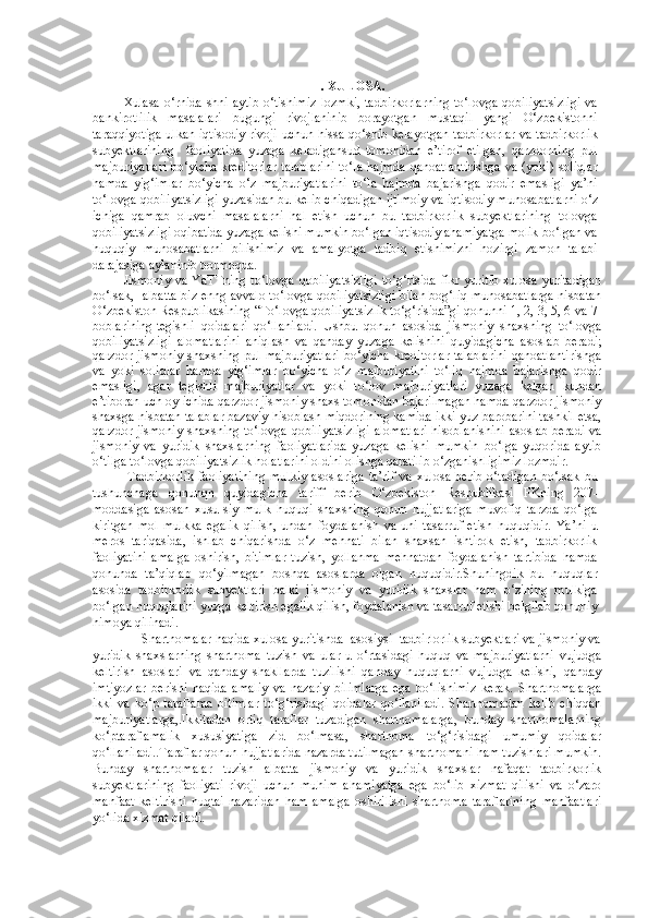 III. XULOSA.
Xulasa o‘rnida  shni aytib o‘tishimiz  lozmki, tadbirkorlarning  to‘lovga qobiliyatsizligi  va
bankirotlilik   masalalari   bugungi   rivojlaninib   borayotgan   mustaqil   yangi   O‘zbekistonni
taraqqiyotiga ulkan iqtisodiy rivoji uchun hissa qo‘shib kelayotgan tadbirkorlar va tadbirkorlik
subyektlarining     faoliyatida   yuzaga   keladigansud   tomonidan   e’tirof   etilgan,   qarzdorning   pul
majburiyatlari  bo‘yicha  kreditorlar  talablarini  to‘la   hajmda  qanoatlantirishga  va  (yoki)  soliqlar
hamda   yig‘imlar   bo‘yicha   o‘z   majburiyatlarini   to‘la   hajmda   bajarishga   qodir   emasligi   ya’ni
to‘lovga qobiliyatsizligi yuzasidan bu kelib chiqadigan ijtimoiy va iqtisodiy munosabatlarni o‘z
ichiga   qamrab   oluvchi   masalalarni   hal   etish   uchun   bu   tadbirkorlik   subyektlarining   tolovga
qobiliyatsizligi oqibatida yuzaga kelishi mumkin bo‘lgan iqtisodiy ahamiyatga molik bo‘lgan va
huquqiy   munosabatlarni   bilishimiz   va   amalyotga   tadbiq   etishimizni   hozirgi   zamon   talabi
darajasiga aylaninib bormoqda.
Jismoniy  va YaTTning  to‘lovga qobiliyatsizligi  to‘g‘risida fikr yuritib xulosa yuritadigan
bo‘lsak,   albatta biz enng avvalo to‘lovga qobiliyatsizligi bilan bog‘liq munosabatlarga nisbatan
O‘zbekiston Respublikasining “To‘lovga qobiliyatsizlik to‘g‘risida”gi qonunni 1, 2, 3, 5, 6 va  7-
boblarining   tegishli   qoidalari   qo‘llaniladi.   Ushbu   qonun   asosida   jismoniy   shaxsning   to‘lovga
qobiliyatsizligi   alomatlarini   aniqlash   va   qanday   yuzaga   kelishini   quyidagicha   asoslab   beradi;
qarzdor jismoniy  shaxsning pul  majburiyatlari  bo‘yicha  kreditorlar  talablarini  qanoatlantirishga
va   yoki   soliqlar   hamda   yig‘imlar   bo‘yicha   o‘z   majburiyatini   to‘liq   hajmda   bajarishga   qodir
emasligi,   agar   tegishli   majburiyatlar   va   yoki   to‘lov   majburiyatlari   yuzaga   kelgan   kundan
e’tiboran uch oy ichida qarzdor jismoniy shaxs tomonidan bajarilmagan hamda qarzdor jismoniy
shaxsga nisbatan talablar bazaviy hisoblash miqdorining kamida ikki yuz barobarini tashkil etsa,
qarzdor jismoniy shaxsning to‘lovga qobiliyatsizligi  alomatlari  hisoblanishini  asoslab beradi va
jismoniy   va   yuridik   shaxslarning   faoliyatlarida   yuzaga   kelishi   mumkin   bo‘lga   yuqorida   aytib
o‘tilga to‘lovga qobiliyatsizlik holatlarini oldini olishga qaratilib o‘zganishligimiz lozmdir.
  Tadbirkorlik   faoliyatining   mulkiy   asoslariga   ta’rif   va   xulosa   berib   o‘tadigan   bo‘lsak   bu
tushunchaga   qonunqn   quyidagicha   tariff   berib   O‘zbekiston   Respublikasi   FKning   207-
moddasiga   asosan   xusu-siy   mulk   huquqi   shaxsning   qonun   hujjatlariga   muvofiq   tarzda   qo‘lga
kiritgan   mol-mulkka   egalik   qilish,   undan   foydalanish   va   uni   tasarruf   etish   huquqidir.   Ya’ni   u
meros   tariqasida,   ishlab   chiqarishda   o‘z   mehnati   bilan   shaxsan   ishtirok   etish,   tadbirkorlik
faoliyatini   amalga   oshirish,   bitimlar   tuzish,   yollanma   mehnatdan   foydalanish   tartibida   hamda
qonunda   ta’qiqlab   qo‘yilmagan   boshqa   asoslarda   olgan   huquqidir.Shuningdik   bu   huquqlar
asosida   tadbirkorlik   subyektlari   balki   jismoniy   va   yuridik   shaxslar   ham   o‘zining   mulkiga
bo‘lgan huquqlarini yuzga keltirish egalik qilish, foydalanish va tasarruf etishi belgilab qonuniy
himoya qilinadi.
     Shartnomalar haqida xulosa yuritishda  asosiysi  tadbirlorlik subyektlari va jismoniy va
yuridik   shaxslarning   shartnoma   tuzish   va   ular   u   o‘rtasidagi   huquq   va   majburiyatlarni   vujudga
keltirish   asoslari   va   qanday   shakllarda   tuzilishi   qanday   huquqlarni   vujudga   kelishi,   qanday
imtiyozlar   berishi   haqida   amaliy   va   nazariy   bilimlarga   ega   bo‘lishimiz   kerak.   Shartnomalarga
ikki   va   ko‘p   taraflama   bitimlar   to‘g‘risidagi   qoidalar   qo‘llaniladi.   Shartnomadan   kelib   chiqqan
majburiyatlarga,.Ikkitadan   ortiq   taraflar   tuzadigan   shartnomalarga,   bunday   shartnomalarning
ko‘ptaraflamalik   xususiyatiga   zid   bo‘lmasa,   shartnoma   to‘g‘risidagi   umumiy   qoidalar
qo‘llaniladi..Taraflar qonun hujjatlarida nazarda tutilmagan shartnomani ham tuzishlari mumkin.
Bunday   shartnomalar   tuzish   albatta   jismoniy   va   yuridik   shaxslar   nafaqat   tadbirkorlik
subyektlarining   faoliyati   rivoji   uchun   muhim   ahamiyatga   ega   bo‘lib   xizmat   qilishi   va   o‘zaro
manfaat   keltirishi   nuqtai   nazaridan   ham   amalga   oshirilishi   shartnoma   taraflarining   manfaatlari
yo‘lida xizmat qiladi. 