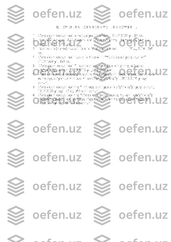 IV. FOYDALANILGAN ADABIYOTLAR RO‘YXATI.
1. O‘zbekiston Respublikasi konstitutsiyasi. Toshkent..  30.04.2023-yil. 53-bet.
2. Tadbirkorlik huquqi. Z.O. Kuvandikov. O‘quv qo‘llanma. - Samarqand, SamDU 
nashri, - 2023. – 420 bet. 
3. Tadbirkorlik (biznes) huquqi. Darslik. Mualliflar jamoasi. – T . TDYU,, 2018. -296 
bet.
4. O‘zbekiston Respublikasi Fuqorolik Kodeksi T. “Yuridik adabiyotlar publish” 
01.03.1997-yil. 792 bet.
5.  O‘zbekiston respublikasi  “ Tadbirkorlik subyektlari erkinligining kafolatlar 
to‘g‘risida”gi   qonuni ,02.05.2012-yil.,O‘RQ328-sonli.
6. O‘zbekiston respublikasining “Tadbirkorlik subyektlarini davlat ro‘yxatidan o‘tkazish 
va hisobga qo‘yish tizimini takomillashtirish to‘g‘risida”gi . 26.12.2016-yildagi  
qonuni.
7. O‘zbekiston Respublikasining “To‘lovga qobiliyatsizlik to‘g‘risida”gi yangi qonuni, 
12.04.2022-yildagi  O‘RQ-763-sonli qonuni.
8. O‘zbekiston Respublikasining  “o‘zbekiston respublikasida mulkchilik to‘g‘risida”gi 
o‘zbekiston respublikasi qonuniga o‘zgartish va qo‘shimchalar kiritish haqida”gi  
07.05.1993-yildagi 851-12-son qonuni.
                                                                                                                                               