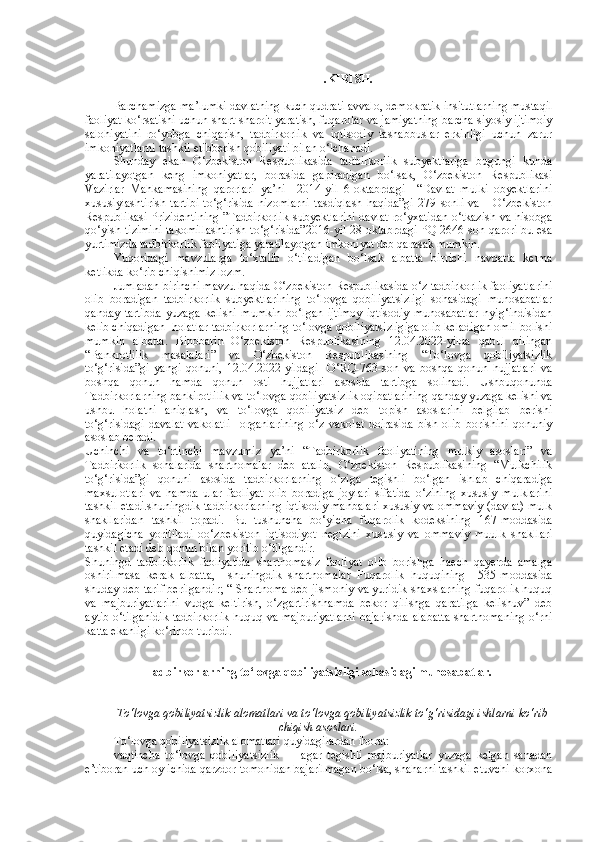 I.KIRISH.
Barchamizga ma’lumki davlatning kuch qudrati avvalo, demokratik insitutlarning mustaqil
faoliyat ko‘rsatishi uchun shart-sharoit yaratish, fuqarolar va jamiyatning barcha siyosiy ijtimoiy
salohiyatini   ro‘yobga   chiqarish,   tadbirkorlik   va   iqtisodiy   tashabbuslar   erkinligi   uchun   zarur
imkoniyatlarni tashkil etibberish qobiliyati bilan o‘lchanadi.
Shunday   ekan   O‘zbekiston   Respublikasida   tadbirkorlik   subyektlariga   bugungi   kunda
yaratilayotgan   keng   imkoniyatlar,   borasida   gapiradigan   bo‘lsak,   O‘zbekiston   Respublikasi
Vazirlar   Mahkamasining   qarorlari   ya’ni     2014-yil   6-oktabrdagi     “Davlat   mulki   obyektlarini
xususiylashtirish   tartibi   to‘g‘risida   nizomlarni   tasdiqlash   haqida”gi   279   sonli   va       O‘zbekiston
Respublikasi Prizidentining ”Tadbirkorlik subyektlarini davlat ro‘yxatidan o‘tkazish va hisobga
qo‘yish tizimini takomillashtirish to‘g‘risida”2016-yil 28-oktabrdagi PQ-2646-son qarori bu esa
yurtimizda tadbirkorlik faoliyatiga yaratilayotgan imkoniyat deb qarasak mumkin.
Yuqoridagi   mavzularga   to‘xtalib   o‘tiladigan   bo‘lsak   albatta   birrichi   navbatta   ketma
ketlikda ko‘rib chiqishimiz lozm.
Jumladan birinchi mavzu haqida O‘zbekiston Respublikasida o‘z tadbirkorlik faoliyatlarini
olib   boradigan   tadbirkorlik   subyektlarining   to‘lovga   qobiliyatsizligi   sohasidagi   munosabatlar
qanday   tartibda   yuzaga   kelishi   mumkin   bo‘lgan   ijtimoy   iqtisodiy   munosabatlar   nyig‘indisidan
kelib chiqadigan  holatlar tadbirkorlarning to‘lovga qobiliyatsizligiga olib keladigan omil bolishi
mumkin   albatta.   Binobarin   O‘zbekiston   Respublikasining   12.04.2022-yilda   qabul   qilingan
“Bankrotlilik   masalalari”   va   O‘zbekiston   Respublikasining   “To‘lovga   qobiliyatsizlik
to‘g‘risida”gi   yangi   qonuni,   12.04.2022-yildagi     O‘RQ-763-son   va   boshqa   qonun   hujjatlari   va
boshqa   qonun   hamda   qonun   osti   hujjatlari   asosida   tartibga   solinadi.   Ushbuqonunda
Tadbirkorlarning bankirotlilik va to‘lovga qobiliyatsizlik oqibatlarining qanday yuzaga kelishi va
ushbu   holatni   aniqlash,   va   to‘lovga   qobiliyatsiz   deb   topish   asoslarini   belgilab   berishi
to‘g‘risidagi   davalat   vakolatli     organlarining   o‘z   vakolat   doirasida   bish   olib   borishini   qonuniy
asoslab beradi.
Uchinchi   va   to‘rtinchi   mavzumiz   ya’ni   “Tadbirkorlik   faoliyatining   mulkiy   asoslari”   va
Tadbirkorlik   sohalarida   shartnomalar   deb   atalib,   O‘zbekiston   Respublikasining   “Mulkchilik
to‘g‘risida”gi   qonuni   asosida   tadbirkorlarning   o‘ziga   tegishli   bo‘lgan   ishlab   chiqaradiga
maxsulotlari   va   hamda   ular   faoliyat   olib   boradiga   joylari   sifatida   o‘zining   xususiy   mulklarini
tashkil etadi.shuningdik tadbirkorlarning iqtisodiy manbalari xususiy va ommaviy (davlat) mulk
shakllaridan   tashkil   topadi.   Bu   tushuncha   bo‘yicha   fuqarolik   kodeksining   167-moddasida
quyidagicha   yoritiladi   oo‘zbekiston   iqtisodiyot   negizini   xususiy   va   ommaviy   muulk   shakllari
tashkil etadi deb qonun bilan yoritib o‘tilgandir.
Shuningd   tadbirkorlik   faoliyatida   shartnomasiz   faoliyat   olib   borishga   haech   qayerda   amalga
oshirilmasa   kerak   albatta,     shuningdik   shartnomalar   Fuqarolik   huquqining     535-moddasida
shuday deb tarif berilgandir; “ Shartnoma deb jismoniy va yuridik shaxslarning fuqarolik huquq
va   majburiyatlarini   vudga   keltirish,   o‘zgartirishhamda   bekor   qilishga   qaratilga   kelishuv”   deb
aytib o‘tilganidik tadbirkorlik huquq va majburiyatlarni bajarishda alabatta shartnomaning o‘rni
katta ekanligi ko‘rinob turibdi.
Tadbirkorlarning to‘lovga qobiliyatsizligi sohasidagi munosabatlar.
To‘lovga qobiliyatsizlik alomatlari va to‘lovga qobiliyatsizlik to‘g‘risidagi ishlarni ko‘rib
chiqish asoslari.
To‘lovga qobiliyatsizlik alomatlari quyidagilardan iborat:
vaqtincha   to‘lovga   qobiliyatsizlik   —   agar   tegishli   majburiyatlar   yuzaga   kelgan   sanadan
e’tiboran uch oy ichida qarzdor tomonidan bajarilmagan bo‘lsa, shaharni tashkil etuvchi korxona 