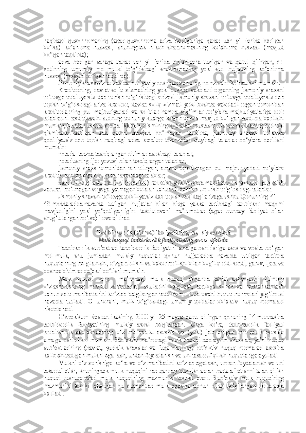 haqidagi   guvohnomaning   (agar   guvohnoma   ariza   berilguniga   qadar   uch   yil   ichida   berilgan
bo‘lsa)   ko‘chirma   nusxasi,   shuningdek   nikoh   shartnomasining   ko‘chirma   nusxasi   (mavjud
bo‘lgan taqdirda);
ariza   berilgan   sanaga   qadar   uch   yil   ichida   tegishincha   tuzilgan   va   qabul   qilingan,   er-
xotinning   umumiy   mol-mulki   to‘g‘risidagi   shartnomaning   yoki   sud   hujjatining   ko‘chirma
nusxasi (mavjud bo‘lgan taqdirda).
Jismoniy shaxs o‘z arizasida moliyaviy boshqaruvchining nomzodini ko‘rsatishi mumkin.
Kreditorning,   davlat   soliq   xizmatining   yoki   boshqa   vakolatli   organning   jismoniy   shaxsni
to‘lovga   qobiliyatsiz   deb  topish  to‘g‘risidagi  arizasi   jismoniy   shaxsni   to‘lovga   qobiliyatsiz  deb
topish   to‘g‘risidagi   ariza   kreditor,   davlat   soliq   xizmati   yoki   boshqa   vakolatli   organ   tomonidan
kreditorlarning   pul   majburiyatlari   va   soliqlar   hamda   yig‘imlar   bo‘yicha   majburiyatlariga   doir
talablarini tasdiqlovchi sudning qonuniy kuchga kirgan qarori mavjud bo‘lgan taqdirda berilishi
mumkin, bundan ushbu modda ikkinchi qismining qoidalari mustasno.Ushbu moddaning   birinchi
qismida   ko‘rsatilgan   sud   qarori   mavjud   bo‘lmagan   taqdirda,   jismoniy   shaxsni   to‘lovga
qobiliyatsiz   deb   topish   haqidagi   ariza   kreditor   tomonidan   quyidagi   talablar   bo‘yicha   berilishi
mumkin:
notarial tarzda tasdiqlangan bitimlar asosidagi talablar;
notariusning ijro yozuvi bilan tasdiqlangan talablar;
jismoniy   shaxs   tomonidan   tan   olingan,   ammo   bajarilmagan   pul   majburiyatlari   bo‘yicha
kreditor taqdim etgan hujjatlar asosidagi talablar;
otalikni belgilash, otalikni (onalikni) rad etish yoki boshqa manfaatdor shaxslarni jalb etish
zarurati bo‘lmagan voyaga yetmagan bolalar uchun alimentlar undirish to‘g‘risidagi talablar.
Jismoniy shaxsni to‘lovga qobiliyatsiz deb topish haqidagi arizaga ushbu Qonunning   41 —
43-moddalarida   nazarda   tutilgan   hujjatlar   bilan   birga   yakka   tartibdagi   tadbirkor   maqomi
mavjudligini   yoki   yo‘qotilganligini   tasdiqlovchi   ma’lumotlar   (agar   bunday   faoliyat   bilan
shug‘ullangan bo‘lsa) ilova qilinad
T adbirkorlik  (biznes)  faoliyatining mulkiy asoslari
Mulk huquqi tadbirkorlik faoliyatining asosi sifatida.
Tadbirkorlik  sub’ektlari  tadbirkorlik  faoliyatini  amalga  oshirishiga  asos va vosita bo‘lgan
mol-mulk,   shu   jumladan   mulkiy   huquqlar   qonun   hujjatlarida   nazarda   tutilgan   tartibda
huquqlarning belgilanishi, o‘zgartirilishi va bekor bo‘lishi bilan bog‘liq oldi-sotdi, garov, ijara va
boshqa bitimlar ob’ekti bo‘lishi mumkin.
Mulk   huquqi   keng     ma’nodagi   mulk   huquqi   deganda   tabiat   ashyolarini   ijtimoiy
o‘zlashtirishning   mavjud   zahiralarini,   usullarini   belgilash,   tartibga   solish   va   mustahkamlash
uchun xalq manfaatlarini ko‘zlab belgilangan tadbirlarni ifodalovchi huquq normalari yig‘indisi
nazarda   tutiladi.   CHunonchi,   mulk   to‘g‘risidagi   umumiy   qoidalar   ob’ektiv   huquq   normalari
hisoblanadi.
O‘zbekiston  Respublikasining 2000 yil 25-mayda qabul  qilingan qonuning 14-moddasida
tadbirkorlik   faoliyatining   mulkiy   asosi   belgilangan.   Unga   ko‘ra,   t adbirkorlik   faoliyati
tadbirkorlik   sub’ektlarining   o‘z   mol-mulki   asosida   va   (yoki)   jalb   etilgan   mol-mulk   asosida
amalga oshirilishi mumkin. Sub’ektiv ma’nodagi mulk huquqi deb ayrim shaxslar, ya’ni huquq
sub’ektlarining   (davlat,   yuridik   shaxslar   va   fuqarolarning)   ob’ektiv   huquq   normalari   asosida
kelib chiqadigan mulkni egallash, undan foydalanish va uni tasarruf qilish huquqlariga aytiladi.
Mulkni o‘z xohishiga ko‘ra va o‘z manfaatini  ko‘zlab egallash, undan foydalanish va uni
tasarruf etish, shuningdek mulk huquqini har qanday buzilishlardan  bartaraf  etishni talab  qilish
huquqi   tushunchalari   mulk   huquqining   mazmunini   tashkil   etadi.   Sub’ektiv   mulk   huquqining
mazmunini   tashkil   etadigan   bu   elementlar   mulk   egasiga   qonun   bilan   belgilangan   doiralarda
beriladi. 