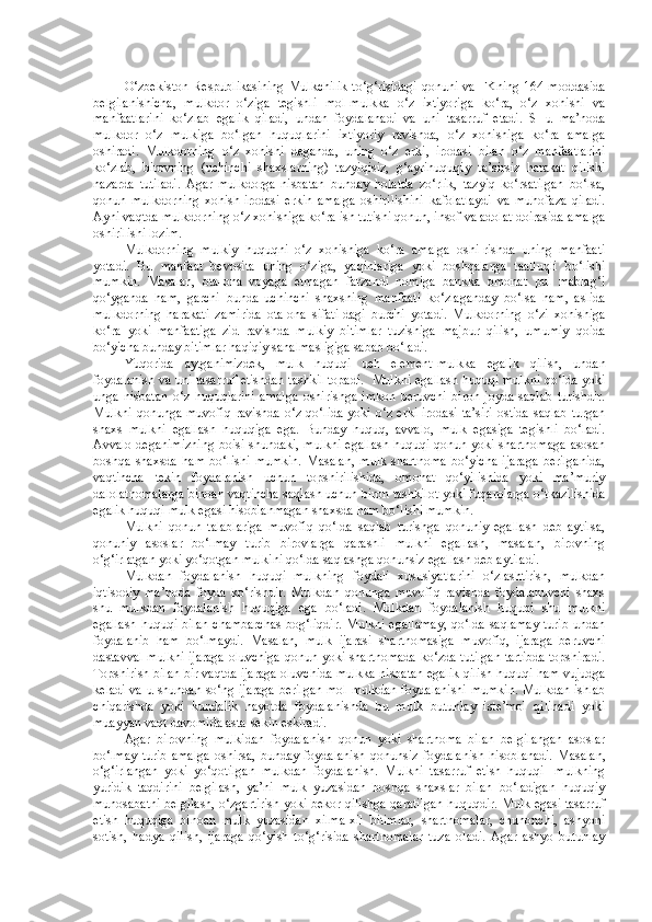 O‘zbekiston  Respublikasining  Mulkchilik  to‘g‘risidagi  qonuni va  FKning 164-moddasida
belgilanishicha,   mulkdor   o‘ziga   tegishli   mol-mulkka   o‘z   ixtiyoriga   ko‘ra,   o‘z   xohishi   va
manfaatlarini   ko‘zlab   egalik   qiladi,   undan   foydalanadi   va   uni   tasarruf   etadi.   SHu   ma’noda
mulkdor   o‘z   mulkiga   bo‘lgan   huquqlarini   ixtiyoriy   ravishda,   o‘z   xohishiga   ko‘ra   amalga
oshiradi.   Mulkdorning   o‘z   xohishi   deganda,   uning   o‘z   erki,   irodasi   bilan   o‘z   manfaatlarini
ko‘zlab,   birovning   (uchinchi   shaxslarning)   tazyiqisiz,   g‘ayrihuquqiy   ta’sirsiz   harakat   qilishi
nazarda   tutiladi.   Agar   mulkdorga   nisbatan   bunday   holatda   zo‘rlik,   tazyiq   ko‘rsatilgan   bo‘lsa,
qonun   mulkdorning   xohish-irodasi   erkin   amalga   oshirilishini   kafolatlaydi   va   muhofaza   qiladi.
Ayni vaqtda mulkdorning o‘z xohishiga ko‘ra ish tutishi qonun, insof va adolat doirasida amalga
oshirilishi lozim.
Mulkdorning   mulkiy   huquqni   o‘z   xohishiga   ko‘ra   amalga   oshi-rishda   uning   manfaati
yotadi.   Bu   manfaat   bevosita   uning   o‘ziga,   yaqinlariga   yoki   boshqalarga   taalluqli   bo‘lishi
mumkin.   Masalan,   ota-ona   voyaga   etmagan   farzandi   nomiga   bankka   omonat   pul   mablag‘i
qo‘yganda   ham,   garchi   bunda   uchinchi   shaxsning   manfaati   ko‘zlaganday   bo‘lsa   ham,   aslida
mulkdorning   harakati   zamirida   ota-ona   sifati-dagi   burchi   yotadi.   Mulkdorning   o‘zi   xohishiga
ko‘ra   yoki   manfaatiga   zid   ravishda   mulkiy   bitimlar   tuzishiga   majbur   qilish,   umumiy   qoida
bo‘yicha bunday bitimlar haqiqiy sanalmasligiga sabab bo‘ladi.
Yuqorida   aytganimizdek,   mulk   huquqi   uch   element-mulkka   egalik   qilish,   undan
foydalanish va uni tasarruf etishdan tashkil topadi.     Mulkni egallash huquqi mulkni qo‘lda yoki
unga   nisbatan   o‘z   huquqlarini   amalga   oshirishga   imkon   beruvchi   biron   joyda   saqlab   turishdir.
Mulkni  qonunga muvofiq  ravishda  o‘z qo‘lida  yoki o‘z erki-irodasi ta’siri  ostida  saqlab turgan
shaxs   mulkni   egallash   huquqiga   ega.   Bunday   huquq,   avvalo,   mulk   egasiga   tegishli   bo‘ladi.
Avvalo deganimizning boisi shundaki, mulkni egallash huquqi qonun yoki shartnomaga  asosan
boshqa   shaxsda   ham   bo‘lishi   mumkin.   Masalan,   mulk   shartnoma   bo‘yicha   ijaraga   berilganida,
vaqtincha   tekin   foydalanish   uchun   topshirilishida,   omonat   qo‘yilishida   yoki   ma’muriy
dalolatnomalarga binoan vaqtincha saqlash uchun biron tashkilot yoki fuqarolarga o‘tkazilishida
egalik huquqi mulk egasi hisoblanmagan shaxsda ham bo‘lishi mumkin.
Mulkni   qonun   talablariga   muvofiq   qo‘lda   saqlab   turishga   qonuniy   egallash   deb   aytilsa,
qonuniy   asoslar   bo‘lmay   turib   birovlarga   qarashli   mulkni   egallash,   masalan,   birovning
o‘g‘irlatgan yoki yo‘qotgan mulkini qo‘lda saqlashga qonunsiz egallash deb aytiladi.
Mulkdan   foydalanish   huquqi   mulkning   foydali   xususiyatlarini   o‘zlashtirish,   mulkdan
iqtisodiy   ma’noda   foyda   ko‘rishdir.   Mulkdan   qonunga   muvofiq   ravishda   foydalanuvchi   shaxs
shu   mulkdan   foydalanish   huquqiga   ega   bo‘ladi.   Mulkdan   foydalanish   huquqi   shu   mulkni
egallash huquqi bilan  chambarchas  bog‘liqdir.  Mulkni egallamay,  qo‘lda saqlamay  turib undan
foydalanib   ham   bo‘lmaydi.   Masalan,   mulk   ijarasi   shartnomasiga   muvofiq,   ijaraga   beruvchi
dastavval mulkni ijaraga oluvchiga qonun yoki shartnomada ko‘zda tutilgan tartibda topshiradi.
Topshirish bilan bir vaqtda ijaraga oluvchida mulkka nisbatan egalik qilish huquqi ham vujudga
keladi va u shundan so‘ng ijaraga berilgan mol-mulkdan foydalanishi mumkin. Mulkdan ishlab
chiqarishda   yoki   kundalik   hayotda   foydalanishda   bu   mulk   butunlay   iste’mol   qilinadi   yoki
muayyan vaqt davomida asta-sekin eskiradi.
Agar   birovning   mulkidan   foydalanish   qonun   yoki   shartnoma   bilan   belgilangan   asoslar
bo‘lmay   turib   amalga   oshirsa,   bunday   foydalanish   qonunsiz   foydalanish   hisoblanadi.   Masalan,
o‘g‘irlangan   yoki   yo‘qotilgan   mulkdan   foydalanish.   Mulkni   tasarruf   etish   huquqi   -mulkning
yuridik   taqdirini   belgilash,   ya’ni   mulk   yuzasidan   boshqa   shaxslar   bilan   bo‘ladigan   huquqiy
munosabatni belgilash, o‘zgartirish yoki bekor qilishga qaratilgan huquqdir. Mulk egasi tasarruf
etish   huquqiga   binoan   mulk   yuzasidan   xilma-xil   bitimlar,   shartnomalar,   chunonchi,   ashyoni
sotish,   hadya   qilish,   ijaraga   qo‘yish   to‘g‘risida   shartnomalar   tuza   oladi.   Agar   ashyo   butunlay 