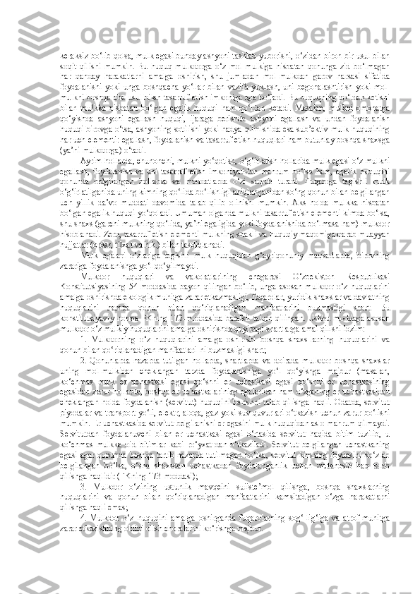 keraksiz bo‘lib qolsa, mulk egasi bunday ashyoni tashlab yuborishi, o‘zidan biron-bir usul bilan
soqit   qilishi   mumkin.   Bu   huquq   mulkdorga   o‘z   mol-mulkiga   nisbatan   qonunga   zid   bo‘lmagan
har   qanday   harakatlarni   amalga   oshirish,   shu   jumladan   mol-mulkdan   garov   narsasi   sifatida
foydalanishi   yoki   unga   boshqacha   yo‘llar   bilan   vazifa   yuklash,   uni   begonalashtirish   yoki   mol-
mulkni boshqa-cha usul bilan tasarruf etish imkoniga ega bo‘ladi. Bu huquqning qo‘ldan ketishi
bilan   mulkka   nisbatan   bo‘lgan   egalik   huquqi   ham   qo‘ldan   ketadi.   Masalan,   mulkni   omonatga
qo‘yishda   ashyoni   egallash   huquqi,   ijaraga   berishda   ashyoni   egallash   va   undan   foydalanish
huquqi birovga o‘tsa, ashyoning sotilishi yoki hadya qilinishida  esa sub’ektiv mulk huquqining
har uch elementi: egallash, foydalanish va tasarruf etish huquqlari ham butunlay boshqa shaxsga
(ya’ni mulkdorga) o‘tadi.
Ayrim hollarda, chunonchi, mulkni yo‘qotish, o‘g‘irlatish hollarida mulk egasi o‘z mulkni
egallash,   foydalanish   va   uni   tasarruf   etish   imkoniyatidan   mahrum   bo‘lsa   ham,   egalik   huquqini
qonunda   belgilangan   hollarda   va   muddatlarda   o‘zi   saqlab   turadi.   Fuqaroga   tegishli   mulk
o‘g‘irlatilganida uning kimning qo‘lida bo‘lishligi aniqlanganidan so‘ng qonun bilan belgilangan
uch   yillik   da’vo   muddati   davomida   talab   qilib   olinishi   mumkin.   Aks   holda   mulkka   nisbatan
bo‘lgan egalik huquqi yo‘qoladi. Umuman olganda mulkni tasarruf etish elementi kimda bo‘lsa,
shu shaxs (garchi mulkning qo‘lida, ya’ni egaligida yoki foydalanishida bo‘lmasa ham) mulkdor
hisoblanadi. Zero, tasarruf etish elementi mulkning shakli va huquqiy maqomiga qarab muayyan
hujjatlar (order, tilxat va h.k.) bilan tasdiqlanadi.
Mulk   egalari   o‘zlariga   tegishli   mulk   huquqidan   g‘ayriqonuniy   maqsadlarda,   birovning
zarariga foydalanishga yo‘l qo‘yilmaydi.
Mulkdor   huquqlari   va   vakolatlarining   chegarasi   O‘zbekiston   Respublikasi
Konstitutsiyasining   54-moddasida   bayon   qilingan   bo‘lib,   unga  asosan   mulkdor   o‘z   huquqlarini
amalga oshirishda ekologik muhitga zarar etkazmasligi, fuqarolar, yuridik shaxslar va davlatning
huquqlarini   hamda   qonun   bilan   qo‘riqlanadigan   manfaatlarini   buzmasligi   shart.   Bu
konstitutsiyaviy  norma FKning 172-moddasida  batafsil talqin  qilingan.  Ushbu moddaga asosan
mulkdor o‘z mulkiy huquqlarini amalga oshirishda quyidagi shartlarga amal qilishi lozim:
1.   Mulkdorning   o‘z   huquqlarini   amalga   oshirishi   boshqa   shaxs-larning   huquqlarini   va
qonun bilan qo‘riqlanadigan manfaatlari-ni buzmasligi shart;
2.   Qonunlarda   nazarda   tutilgan   hollarda,   shartlarda   va   doirada   mulkdor   boshqa   shaxslar
uning   mol-mulkidan   cheklangan   tarzda   foydalanishiga   yo‘l   qo‘yishga   majbur   (masalan,
ko‘chmas   mulk   er   uchastkasi   egasi   qo‘shni   er   uchastkasi   egasi   qo‘shni   er   uchastkasining
egasidan zarur hollarda,  boshqa er uchastkalarining  egalaridan  ham o‘zganing er uchastkasidan
cheklangan  holda   foydalanish   (servitut)  huquqini  berishni   talab   qilishga   haqli.   Odatda,  servitut
piyodalar va transport yo‘li, elektr, aloqa, gaz yoki suv quvurlari o‘tkazish uchun zarur bo‘lishi
mumkin.  Er uchastkasida servitut belgilanishi er egasini mulk huquqidan aslo mahrum qilmaydi.
Servitutdan   foydalanuvchi   bilan   er   uchastkasi   egasi   o‘rtasida   servitut   haqida   bitim   tuzilib,   u
ko‘chmas   mulkka   oid   bitimlar   kabi   ro‘yxat-dan   o‘tkaziladi.   Servitut   belgilangan   uchastkaning
egasi agar qonunda boshqa tartib nazarda tutilmagan bo‘lsa, servitut kimning foydasini ko‘zlab
belgilangan   bo‘lsa,   o‘sha   shaxsdan   uchastkadan   foydalanganlik   uchun   mutanosib   haq   talab
qilishga haqlidir (FKning 173-moddasi);
3.   Mulkdor   o‘zining   ustunlik   mavqeini   suiiste’mol   qilishga,   boshqa   shaxslarning
huquqlarini   va   qonun   bilan   qo‘riqlanadigan   manfaatlarini   kamsitadigan   o‘zga   harakatlarni
qilishga haqli emas;
4.   Mulkdor   o‘z   huquqini   amalga   oshirganda   fuqarolarning   sog‘-lig‘iga   va   atrof-muhitga
zarar etkazishning oldini olish choralarini ko‘rishga majbur. 