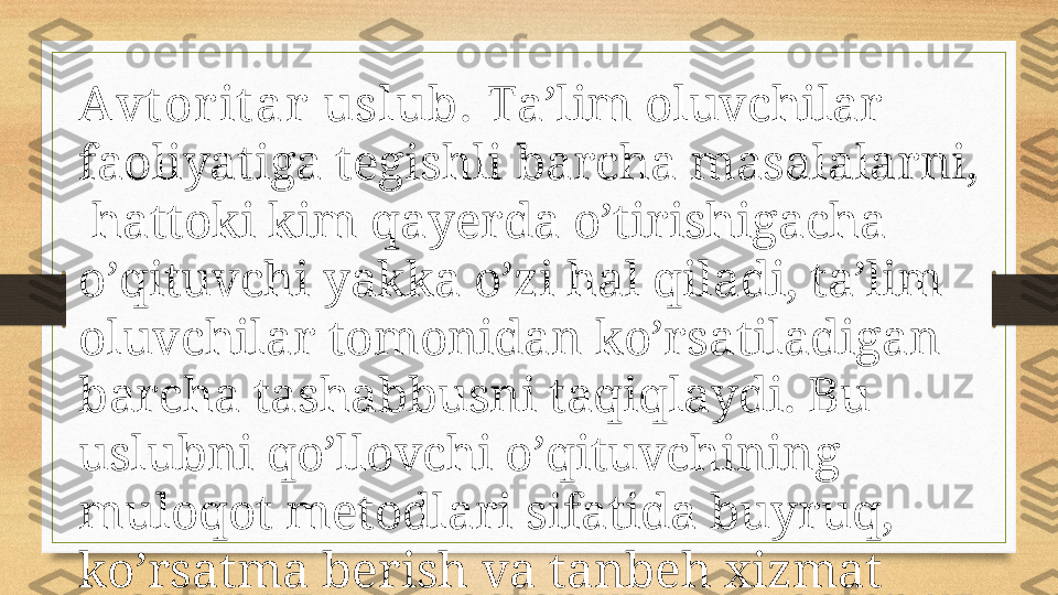 Аvt оr it аr  uslub.  Tа’lim оluvchilаr 
fаоliyatigа tеgishli bаrchа mаsаlаlаrni, 
 hаttоki kim qаyеrdа o’tirishigаchа 
o’qituvchi yakkа o’zi hаl qilаdi, tа’lim 
оluvchilаr tоmоnidаn ko’rsаtilаdigаn 
bаrchа tаshаbbusni tаqiqlаydi. Bu 
uslubni qo’llоvchi o’qituvchining 
mulоqоt mеtоdlаri sifаtidа buyruq, 
ko’rsаtmа bеrish vа tаnbеh хizmаt 
qilаdi.  