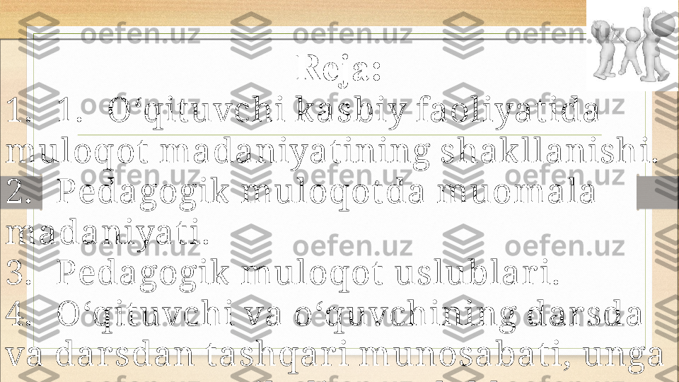 Reja:
1. 1. O‘qit uvchi kasbiy faoliyat ida 
muloqot  madaniyat ining shakllanishi.
2. Pedagogik muloqot da muomala 
madaniyat i.
3. Pedagogik muloqot  uslublar i. 
4. O‘qit uvchi va o‘quvchining darsda 
va dar sdan t ashqar i munosabat i, unga 
                    qo‘yiladigan t alablar 
5. Pedagogik nizo va ular ning 
sabablar i.
6. Pedagogik nizolar ni hal qilish 
usullar i. 