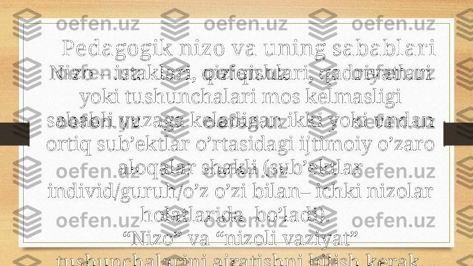 Pedagogik nizo va uning sabablar i
Nizo  – istaklari, qiziqishlari, qadriyatlari 
yoki tushunchalari mos kelmasligi 
sababli yuzaga keladigan ikki yoki undan 
ortiq sub’ektlar o’rtasidagi ijtimoiy o’zaro 
aloqalar shakli (sub’ektlar 
individ/guruh/o’z o’zi bilan– ichki nizolar 
holatlarida  bo’ladi).  
“ Nizo” va “nizoli vaziyat” 
tushunchalarini ajratishni bilish kerak, 
ular o’rtasida katta farq bor. 