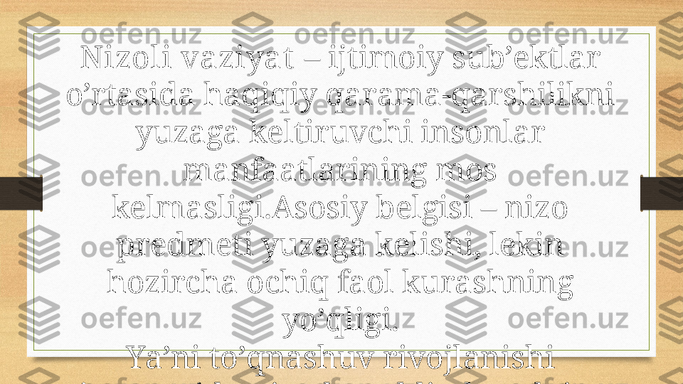 Nizoli vaziyat  – ijtimoiy sub’ektlar 
o’rtasida haqiqiy qarama-qarshilikni 
yuzaga keltiruvchi insonlar 
manfaatlarining mos 
kelmasligi.Asosiy belgisi – nizo 
predmeti yuzaga kelishi, lekin 
hozircha ochiq faol kurashning 
yo’qligi.
Ya’ni to’qnashuv rivojlanishi 
jarayonida nizodan oldin har doim 
nizoli vaziyat yuzaga keladi, uning 
asosi hisoblanadi. 