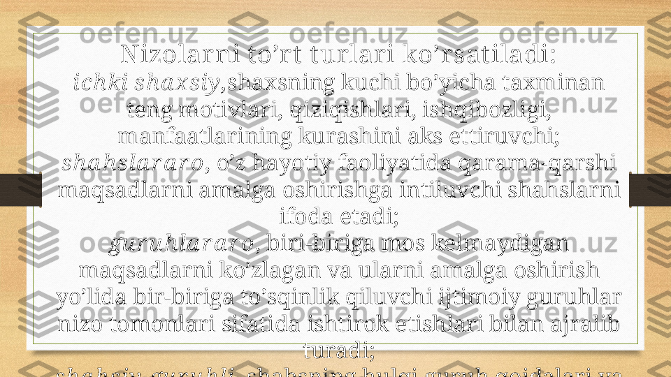 Nizolarni t o’r t  t urlari ko’rsat iladi:
i ch ki  sh a x si y , sha x sning kuchi bo’yicha ta x minan 
teng motivlari, qiziqishlari, ishqibozligi, 
manfaatlarining kurashini aks ettiruvchi;
sh a h sl a r a r o , o’z hayotiy faoliyatida qarama-qarshi 
maqsadlarni amalga oshirishga intiluvchi shahslarni 
ifoda etadi;
gu r u h l a r a r o , biri-biriga mos kelmaydigan 
maqsadlarni ko’zlagan va ularni amalga oshirish 
yo’lida bir-biriga to’sqinlik qiluvchi ijtimoiy guruhlar 
nizo tomonlari sifatida ishtirok etishlari bilan ajralib 
turadi;
sh a h si y -gu r u h l i –shahsning hulqi guruh qoidalari va 
umidlariga mos kelmasligi holatlarida yuzaga keladi. 