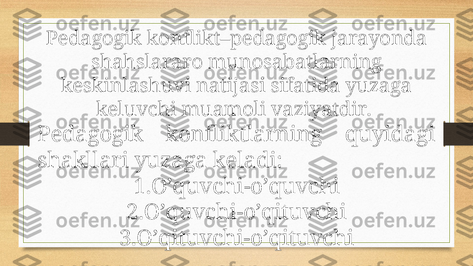 Pedagogik konflikt–pedagogik jarayonda 
shahslararo munosabatlarning 
keskinlashuvi natijasi sifatida yuzaga 
keluvchi muamoli vaziyatdir. 
Pedagogik  konfliktlarning  quyidagi 
shakllari yuzaga keladi: 
1. O’quvchi - o’quvchi
2. O’quvchi - o’qituvchi
3. O’qituvchi- o’qituvchi 