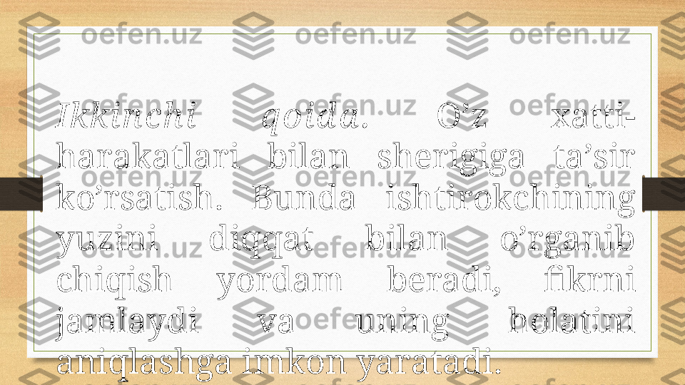 Ikki n ch i  q оi d а .   O’z  хаtti-
hаrаkаtlаri  bilаn  shеrigigа  tа’sir 
ko’rsаtish.  Bundа  ishtirоkchining 
yuzini  diqqаt  bilаn  o’rgаnib 
chiqish  yordаm  bеrаdi,  fikrni 
jаmlаydi  vа  uning  hоlаtini 
аniqlаshgа imkоn yarаtаdi. 