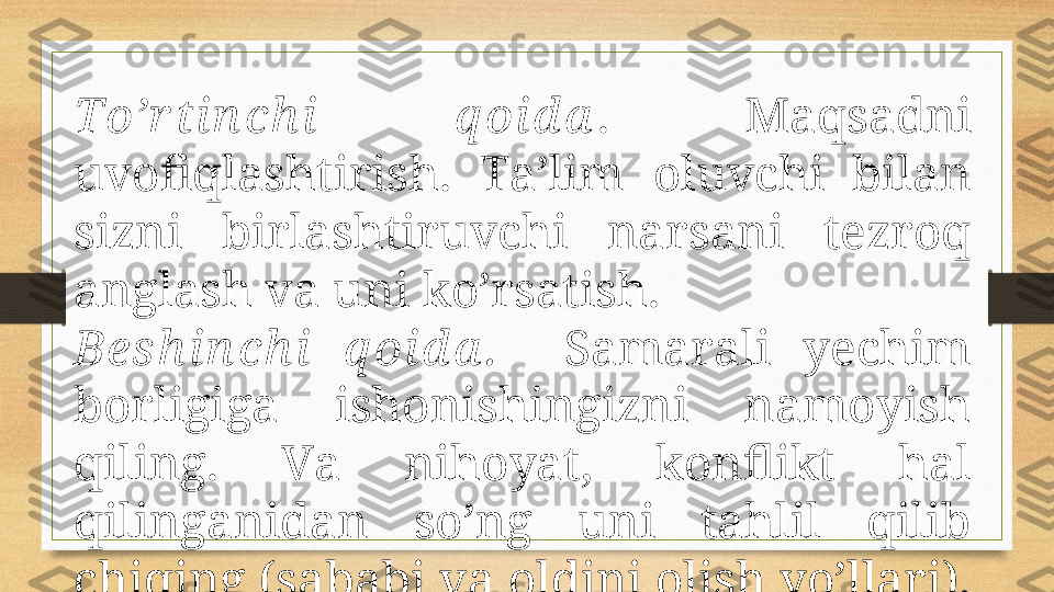 To’r tin ch i  q оid а .  Mаqsаdni 
uvоfiqlаshtirish.  Tа’lim  оluvchi  bilаn 
sizni  birlаshtiruvchi  nаrsаni  tеzrоq 
аnglаsh vа uni ko’rsаtish. 
Bеs h in ch i  q оid а .     Sаmаrаli  yеchim 
bоrligigа  ishоnishingizni  nаmоyish 
qiling.  Vа  nihоyat,  kоnflikt  hаl 
qilingаnidаn  so’ng  uni  tаhlil  qilib 
chiqing (sаbаbi vа оldini оlish yo’llаri).  