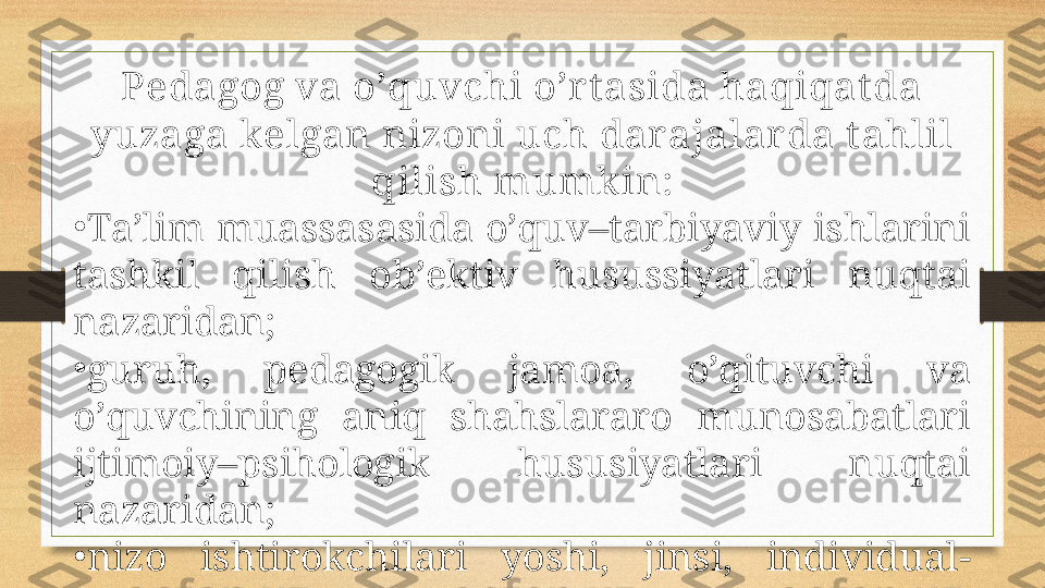 Pedagog va o’quvchi o’r t asida haqiqat da 
yuzaga kelgan nizoni uch dar ajalarda t ahlil 
qilish mumk in :
•
Ta’lim muassasasida o’quv–tarbiyaviy ishlarini 
tashkil  qilish  ob’ektiv  husussiyatlari  nuqtai 
nazaridan;
•
guruh,  pedagogik  jamoa,  o’qituvchi  va 
o’quvchining  aniq  shahslararo  munosabatlari 
ijtimoiy–psihologik  hususiyatlari  nuqtai 
nazaridan;
•
nizo  ishtirokchilari  yoshi,  jinsi,  individual-
psihologik hususiyatlari nuqtai nazaridan. 