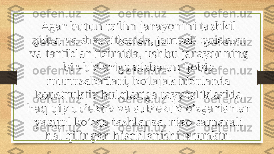 Agar butun ta’lim jarayonini tashkil 
qilish va sharoitlarida, jamoali qoidalar 
va tartiblar tizimida, ushbu jarayonning 
bir-birlariga nisbatan ijobiy 
munosabatlari, bo’lajak nizolarda 
konstruktiv hulqlariga tayyorliklarida 
haqiqiy ob’ektiv va sub’ektiv o’zgarishlar 
yaqqol ko’zga tashlansa, nizo samarali 
hal qilingan hisoblanishi mumkin. 