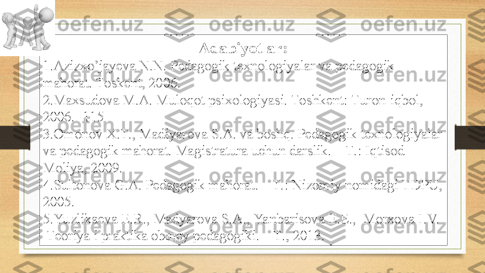 Adabiyotlar:
1. Azizxo’jayeva N.N. Pedagogik texnologiyalar va pedagogik 
mahorat. Toskent, 2006. 
2. Maxsudova M.A. Muloqot psixologiyasi. Toshkent: Turon-iqbol, 
2006. -115 
3. Оmоnоv Х.T., Mаdiyarоvа S.А. vа bоshq. Pеdаgоgik tехnоlоgiyalаr 
vа pеdаgоgik mаhоrаt.  Mаgistrаturа uchun dаrslik. – T.: I q tisоd-
Mоliya, 2009.
4. Sultonova G.A. Pedagogik mahorat. – T.: Nizomiy nomidagi TDPU, 
2005.
5. Yu zlikаеvа E.R., Mаdyarоvа S.А., Yanbаrisоvа E.E.,  Mоrхоvа I.V.  
  Tеоriya i prаktikа оbщеy pеdаgоgiki. – T., 201 3 . 