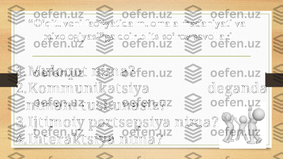 “ O’qituvchi faoliyatida muomala madaniyati va 
psixologiyasi ”ga doir blits-so’rov savollari
1. Muloqot  nima?
2. Kommunikat siya  deganda 
nimani t ushunasiz?
3. Ijt imoiy per t sepsiya nima?
4. Int er akt siya nima? 