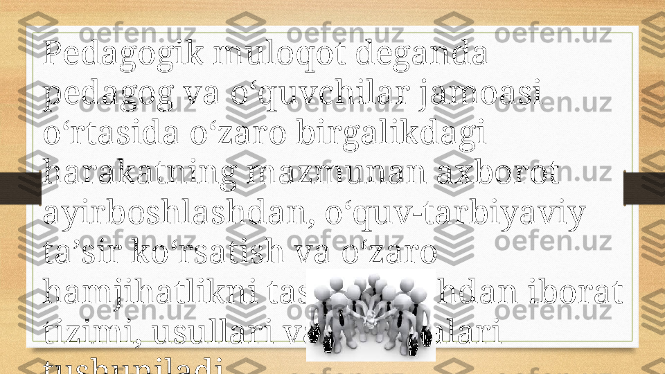 Pedagogik muloqot deganda 
pedagog va o‘quvchilar jamoasi 
o‘rtasida o‘zaro birgalikdagi 
harakatning mazmunan axborot 
ayirboshlashdan, o‘quv-tarbiyaviy 
ta’sir ko‘rsatish va o‘zaro 
hamjihatlikni tashkil etishdan iborat 
tizimi, usullari va malakalari 
tushuniladi. 