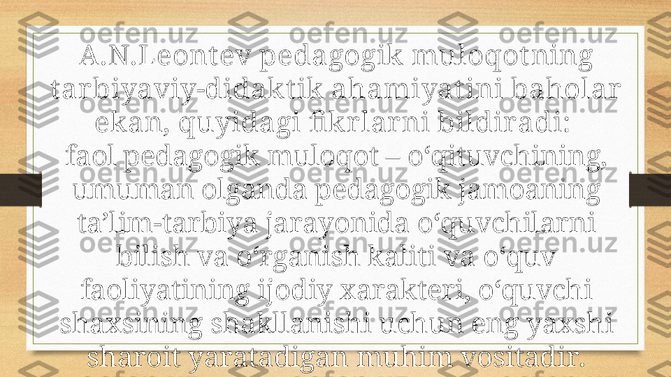 A.N.Leont ev pedagogik muloqot ning 
t ar biyaviy-didak t ik ahami yat ini baholar  
ekan, quyidagi fi kr lar ni bildir adi: 
faol pedagogik muloqot – o‘qituvchining, 
umuman olganda pedagogik jamoaning 
ta’lim-tarbiya jarayonida o‘quvchilarni 
bilish va o‘rganish kaliti va o‘quv 
faoliyatining ijodiy xarakteri, o‘quvchi 
shaxsining shakllanishi uchun eng yaxshi 
sharoit yaratadigan   muhim vositadir. 