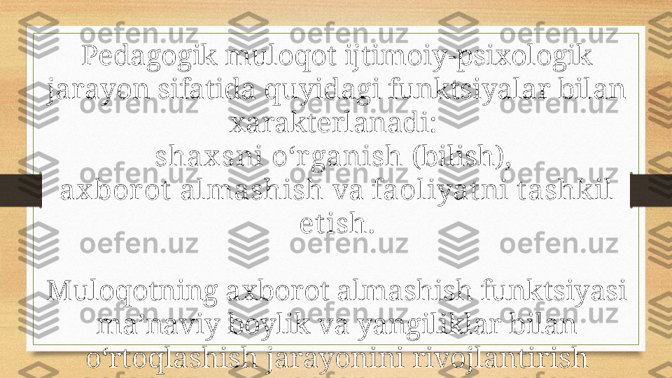 Pedagogik muloqot ijtimoiy-psixologik 
jarayon sifatida quyidagi funktsiyalar bilan 
xarakterlanadi: 
shax sni o‘r ganish  (bilish), 
ax borot  almashish  va  faoliyatni t ashkil 
et ish .
Muloqotning axborot almashish funktsiyasi 
ma’naviy boylik va yangiliklar bilan 
o‘rtoqlashish jarayonini rivojlantirish 
uchun ijobiy ishtiyoqlar, hamkorlikda 
ishlash va fikrlash uchun sharoitlar 
yaratishdan iborat. 