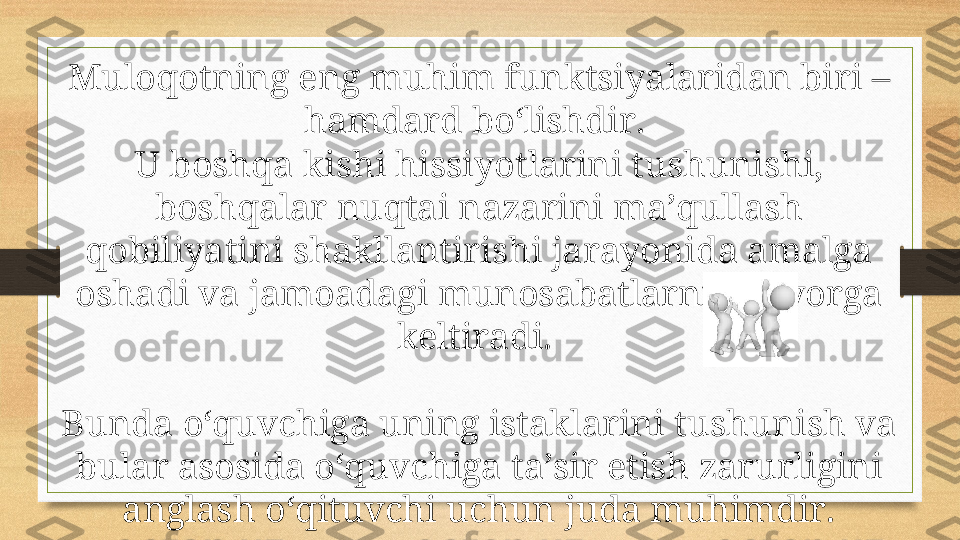 Muloqotning eng muhim funktsiyalaridan biri – 
hamdard bo‘lishdir. 
U boshqa kishi hissiyotlarini tushunishi, 
boshqalar nuqtai nazarini ma’qullash 
qobiliyatini shakllantirishi jarayonida amalga 
oshadi va jamoadagi munosabatlarni me’yorga 
keltiradi. 
Bunda o‘quvchiga uning istaklarini tushunish va 
bular asosida o‘quvchiga ta’sir etish zarurligini 
anglash o‘qituvchi uchun juda muhimdir. 