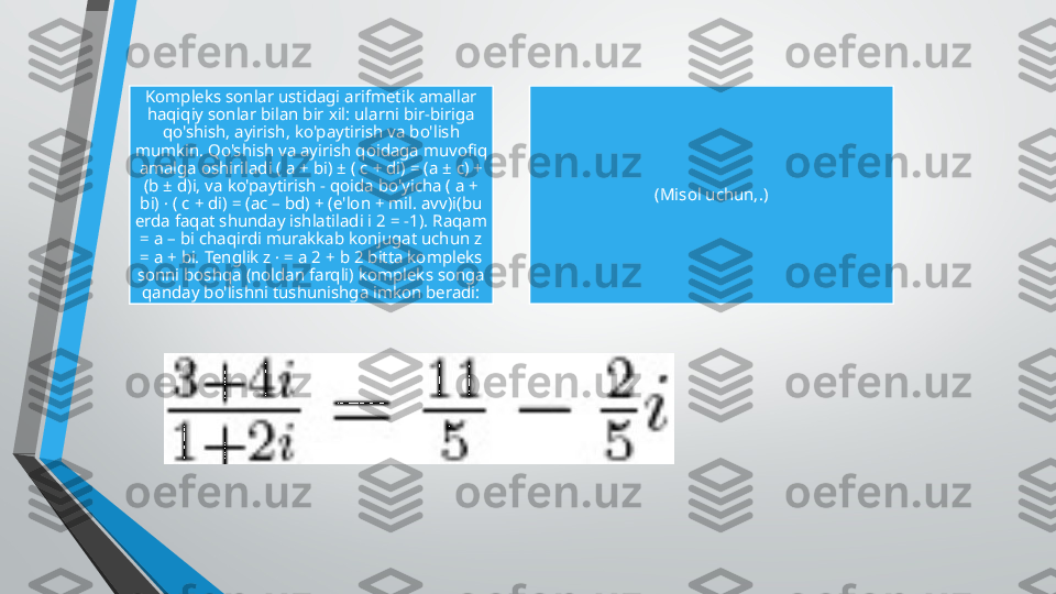 Kompleks sonlar ustidagi arifmetik amallar 
haqiqiy sonlar bilan bir xil: ularni bir-biriga 
qo'shish, ayirish, ko'paytirish va bo'lish 
mumkin. Qo'shish va ayirish qoidaga muvofiq 
amalga oshiriladi ( a + bi) ± ( c + di) = (a ± c) + 
(b ± d)i, va ko'paytirish - qoida bo'yicha ( a + 
bi) · ( c + di) = (ac – bd) + (e'lon + mil. avv)i(bu 
erda faqat shunday ishlatiladi i 2 = -1). Raqam 
= a – bi chaqirdi murakkab konjugat uchun z 
= a + bi. Tenglik z · = a 2 + b 2 bitta kompleks 
sonni boshqa (noldan farqli) kompleks songa 
qanday bo'lishni tushunishga imkon beradi: (Misol uchun,.) 