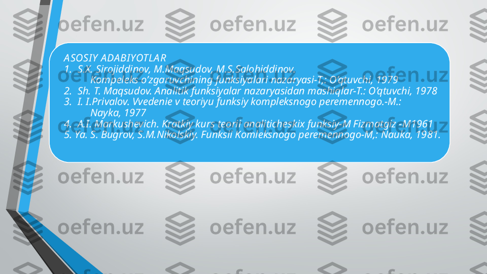 A SOSI Y  A DA BI YOTLA R
1.  S.X. Sirojiddinov, M.Maqsudov, M.S.Salohiddinov.
          Kompeleks o’zgaruvchining funksiyalari nazaryasi-T,: O’qtuvchi, 1979
2.  Sh. T. Maqsudov. Analitik funksiyalar nazaryasidan mashiqlar-T.: O’qtuvchi, 1978
3.  I. I.Privalov. Vvedenie v teoriyu funksiy kompleksnogo peremennogo.-M.:  
          Nayka, 1977
4.  A.I. Markushevich. Kratkiy kurs teorii analiticheskix funksiy-M Fizmatgiz -M1961
5. Ya. S. Bugrov, S.M.Nikolskiy. Funksii Komleksnogo peremennogo-M,: Nauka, 1981. 