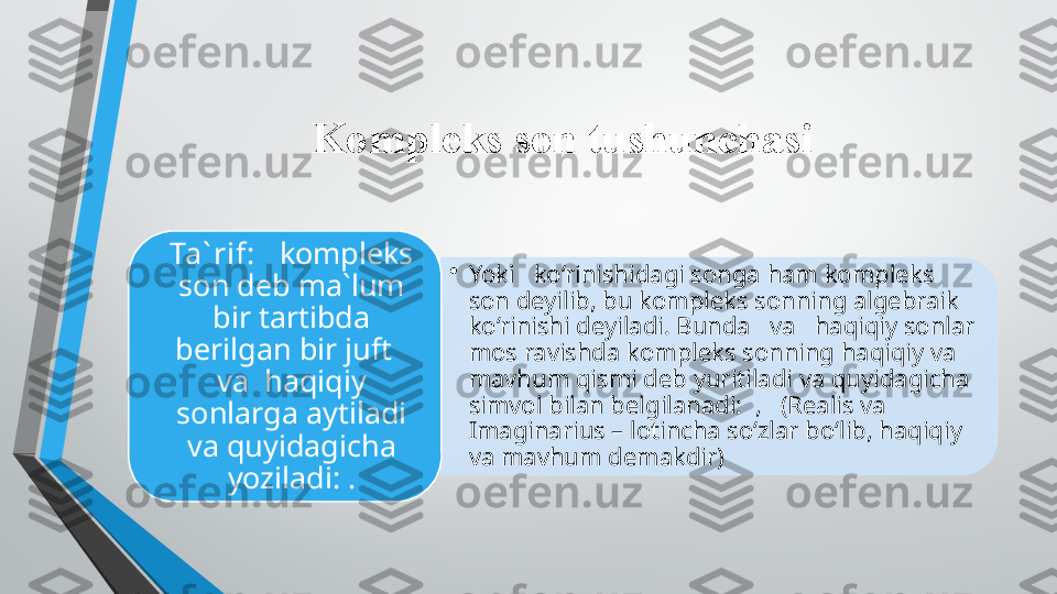 Kompleks son tushunchasi
•
Yoki   ko‘rinishidagi songa ham kompleks 
son deyilib, bu kompleks sonning algebraik 
ko‘rinishi deyiladi. Bunda   va   haqiqiy sonlar 
mos ravishda kompleks sonning haqiqiy va 
mavhum qismi deb yuritiladi va quyidagicha 
simvol bilan belgilanadi:  ,   (Realis va 
Imaginarius – lotincha so‘zlar bo‘lib, haqiqiy 
va mavhum demakdir)Ta` rif:    kompleks 
son deb ma`lum 
bir tartibda 
berilgan bir juft   
va  haqiqiy 
sonlarga aytiladi 
va quyidagicha 
yoziladi: .   