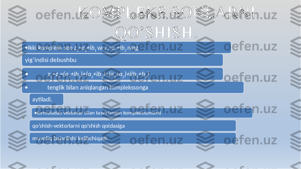 K OMPLE K S SONLARNI
QO’SHIS H .
• Ikki kompleks son  z
1 =a
1 +ib
1  va  z
2 =a
2 +ib
2  ning
yig’indisi dеbushbu
• z
1 +z
2 =(a
1 +ib
1 )+(a
2 +ib
2 )=(a
1 +a
2 )+i(b
1 +b
2 )
(1)
• • tеnglik bilan aniqlangan komplekssonga  
aytiladi.
• formuladan vеktorlar bilan tasvirlangan komplekssonlarni
qo’shish-vеktorlarni qo’shish qoidasiga  
muvofiq bajarilishi kеlibchiqadi. 