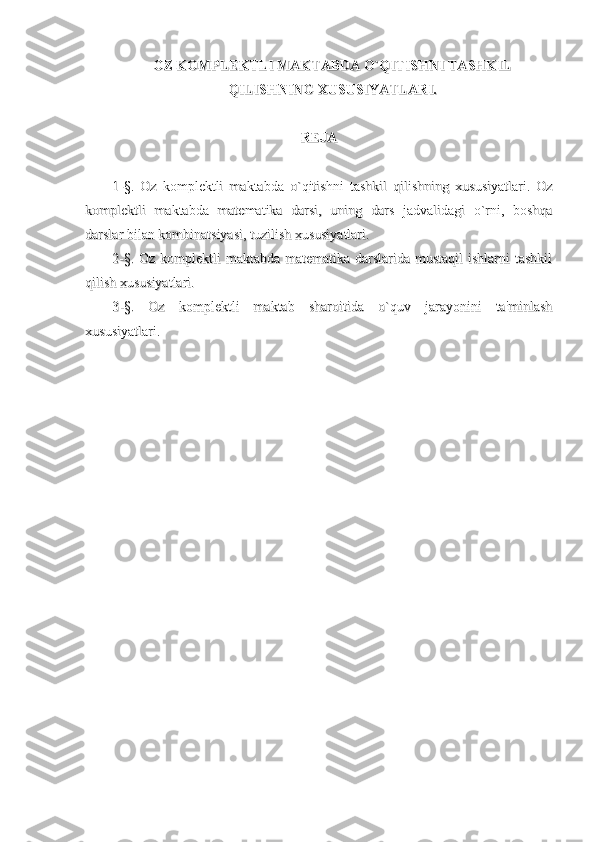 OZ KOMPLEKTLI MAKTABDA O`QITISHNI TASHKILOZ KOMPLEKTLI MAKTABDA O`QITISHNI TASHKIL
QILISHNING XUSUSIYATLARI.QILISHNING XUSUSIYATLARI.
REJAREJA
1-§.   Oz   komplektli   maktabda   o`qitishni   tashkil   qilishning   xususiyatlari.   Oz1-§.   Oz   komplektli   maktabda   o`qitishni   tashkil   qilishning   xususiyatlari.   Oz
komplektli   maktabda   matematika   darsi,   uning   dars   jadvalidagi   o`rni,   boshqakomplektli   maktabda   matematika   darsi,   uning   dars   jadvalidagi   o`rni,   boshqa
darslar bilan kombinatsiyasi, tuzilish xususiyatlari.darslar bilan kombinatsiyasi, tuzilish xususiyatlari.
2-§. Oz komplektli  maktabda matematika darslarida mustaqil  ishlarni tashkil2-§. Oz komplektli  maktabda matematika darslarida mustaqil  ishlarni tashkil
qilish xususiyatlari.qilish xususiyatlari.
3-§.   Oz   komplektli   maktab   sharoitida   o`quv   jarayonini   ta'minlash3-§.   Oz   komplektli   maktab   sharoitida   o`quv   jarayonini   ta'minlash
xususiyatlari.xususiyatlari. 