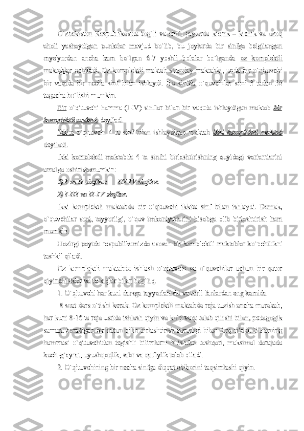 O`zbekiston   Respublikasida   tog`li   va   cho`l   joylarda   kichik   –   kichik   va   uzoqO`zbekiston   Respublikasida   tog`li   va   cho`l   joylarda   kichik   –   kichik   va   uzoq
aholi   yashaydigan   punktlar   mavjud   bo`lib,   bu   joylarda   bir   sinfga   belgilanganaholi   yashaydigan   punktlar   mavjud   bo`lib,   bu   joylarda   bir   sinfga   belgilangan
mye'yordan   ancha   kam   bo`lgan   6-7   yoshli   bolalar   bo`lganda  mye'yordan   ancha   kam   bo`lgan   6-7   yoshli   bolalar   bo`lganda  
oz   komplektlioz   komplektli
maktablarmaktablar
  ochiladi. Oz komplektli maktab shunday maktabki, unda bir o`qituvchi  ochiladi. Oz komplektli maktab shunday maktabki, unda bir o`qituvchi
bir   vaqtda   bir   necha   sinf   bilan   ishlaydi.   Bu   sinfda   o`quvchilar   soni   3   tadan   30bir   vaqtda   bir   necha   sinf   bilan   ishlaydi.   Bu   sinfda   o`quvchilar   soni   3   tadan   30
tagacha bo`lishi mumkin.tagacha bo`lishi mumkin.
BirBir
  o`qituvchi   hamma   (I-IV)   sinflar   bilan   bir   vaqtda   ishlaydigan   maktab    o`qituvchi   hamma   (I-IV)   sinflar   bilan   bir   vaqtda   ishlaydigan   maktab  
birbir
komplektli maktabkomplektli maktab
 deyiladi. deyiladi.
IkkitaIkkita
  o`qituvchi   4   ta   sinf   bilan   ishlaydigan   maktab    o`qituvchi   4   ta   sinf   bilan   ishlaydigan   maktab  
ikki   komplektli   maktabikki   komplektli   maktab
deyiladi.deyiladi.
Ikki   komplektli   maktabda   4   ta   sinfni   birlashtirishning   quyidagi   variantlariniIkki   komplektli   maktabda   4   ta   sinfni   birlashtirishning   quyidagi   variantlarini
amalga oshirish mumkin:amalga oshirish mumkin:
1) I va II sinflar:      III-IV sinflar.1) I va II sinflar:      III-IV sinflar.
2) I-III va II-IV sinflar.2) I-III va II-IV sinflar.
Ikki   komplektli   maktabda   bir   o`qituvchi   ikkita   sinf   bilan   ishlaydi.   Demak,Ikki   komplektli   maktabda   bir   o`qituvchi   ikkita   sinf   bilan   ishlaydi.   Demak,
o`quvchilar   soni,   tayyorligi,   o`quv   imkoniyatlarini   hisobga   olib   birlashtirish   hamo`quvchilar   soni,   tayyorligi,   o`quv   imkoniyatlarini   hisobga   olib   birlashtirish   ham
mumkin.mumkin.
Hozirgi paytda respublikamizda asosan bir komplektli maktablar ko`pchilikniHozirgi paytda respublikamizda asosan bir komplektli maktablar ko`pchilikni
tashkil qiladi.tashkil qiladi.
Oz   komplektli   maktabda   ishlash   o`qituvchi   va   o`quvchilar   uchun   bir   qatorOz   komplektli   maktabda   ishlash   o`qituvchi   va   o`quvchilar   uchun   bir   qator
qiyinchiliklar va to`siqlar bilan bog`liq.qiyinchiliklar va to`siqlar bilan bog`liq.
1. O`qituvchi har kuni darsga tayyorlanishi va turli fanlardan eng kamida1. O`qituvchi har kuni darsga tayyorlanishi va turli fanlardan eng kamida
 8 soat dars o`tishi kerak. Oz komplektli maktabda reja tuzish ancha murakab, 8 soat dars o`tishi kerak. Oz komplektli maktabda reja tuzish ancha murakab,
har kuni 8-16 ta reja ustida ishlash qiyin va ko`p vaqt talab qilishi bilan, pedagogikhar kuni 8-16 ta reja ustida ishlash qiyin va ko`p vaqt talab qilishi bilan, pedagogik
samara beradigan bir butun qilib birlashtirish zarurligi bilan farq qiladi. Bularningsamara beradigan bir butun qilib birlashtirish zarurligi bilan farq qiladi. Bularning
hammasi   o`qituvchidan   tegishli   bilimlarni   bilishdan   tashqari,   maksimal   darajadahammasi   o`qituvchidan   tegishli   bilimlarni   bilishdan   tashqari,   maksimal   darajada
kuch-g`ayrat, uyushqoqlik, sabr va qat'iylik talab qiladi. kuch-g`ayrat, uyushqoqlik, sabr va qat'iylik talab qiladi. 
2. O`qituvchining bir necha sinfga diqqat e'tiborini taqsimlashi qiyin.2. O`qituvchining bir necha sinfga diqqat e'tiborini taqsimlashi qiyin. 