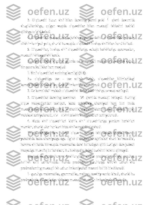 3.   O`qituvchi   butun   sinf   bilan   darsning   yarmi   yoki  3.   O`qituvchi   butun   sinf   bilan   darsning   yarmi   yoki  1
4
  qismi   davomida  qismi   davomida
shug`ullanishga,   qolgan   vaqtda   o`quvchilar   bilan   mustaqil   ishlashni   tashkilshug`ullanishga,   qolgan   vaqtda   o`quvchilar   bilan   mustaqil   ishlashni   tashkil
qilishga to`g`ri keladi.qilishga to`g`ri keladi.
4.   O`quvchilar   mustaqil   ish   bajarishayotganda,   darhol   o`qituvchidan   yordam4.   O`quvchilar   mustaqil   ish   bajarishayotganda,   darhol   o`qituvchidan   yordam
olish imkoniyati yo`q, chunki bu vaqtda o`qituvchi boshqa sinf bilan band bo`ladi.olish imkoniyati yo`q, chunki bu vaqtda o`qituvchi boshqa sinf bilan band bo`ladi.
5.   O`quvchilar,   boshqa   sinf   o`quvchilariga   xalaqit   berishlariga   qaramasdan,5.   O`quvchilar,   boshqa   sinf   o`quvchilariga   xalaqit   berishlariga   qaramasdan,
mustaqil ishlavyerishi kerak.mustaqil ishlavyerishi kerak.
Bu   qiyinchiliklar   bilan   bir   qatorda  oz   komplektli   maktab   o`quvchilari   uchunBu   qiyinchiliklar   bilan   bir   qatorda  oz   komplektli   maktab   o`quvchilari   uchun
bir qator afzalliklar ham mavjud:bir qator afzalliklar ham mavjud:
1. Sinf o`quvchilari sonining kamligi (3-5).1. Sinf o`quvchilari sonining kamligi (3-5).
Bu   o`qituvchiga   tez   –   tez   so`rab   turish,   o`quvchilar   bilimlaridagiBu   o`qituvchiga   tez   –   tez   so`rab   turish,   o`quvchilar   bilimlaridagi
kamchiliklarni aniqlash va tuzatish imkoniyatlarini beradi. kamchiliklarni aniqlash va tuzatish imkoniyatlarini beradi. 
2. Oz komplektli maktab o`qituvchisi daftar tekshirishga oz vaqt sarflaydi.2. Oz komplektli maktab o`qituvchisi daftar tekshirishga oz vaqt sarflaydi.
3.   O`quvchilar   darsning   taxminan  3.   O`quvchilar   darsning   taxminan  
1/4   qismida   mustaqil   ishlaydi.   Buning1/4   qismida   mustaqil   ishlaydi.   Buning
o`quv   maqsadlaridan   tashqari,   katta   tarbiyaviy   ahamiyati   ham   bor:   irodao`quv   maqsadlaridan   tashqari,   katta   tarbiyaviy   ahamiyati   ham   bor:   iroda
mustahkamlanadi, uyushqoqlik, ishchanlik, qiyinchiliklarni mustaqil bartaraf qilishmustahkamlanadi, uyushqoqlik, ishchanlik, qiyinchiliklarni mustaqil bartaraf qilish
malakasi tarbiyalanadi, o`z – o`zini tekshirish malakalari tarbiyalanadi.malakasi tarbiyalanadi, o`z – o`zini tekshirish malakalari tarbiyalanadi.
4.   Katta   sinf   o`quvchilari   kichik   sinf   o`quvchilariga   yordam   berishlari4.   Katta   sinf   o`quvchilari   kichik   sinf   o`quvchilariga   yordam   berishlari
mumkin, chunki ular har kuni bitta sinf xonasida o`qishadi. mumkin, chunki ular har kuni bitta sinf xonasida o`qishadi. 
To`g`ri   tuzilgan   dars   jadvali   o`quv   –   tarbiya   ishi   uchun   optimal   sharoitTo`g`ri   tuzilgan   dars   jadvali   o`quv   –   tarbiya   ishi   uchun   optimal   sharoit
yaratishda katta ahamiyatga ega. Ilg`or o`qituvchilar tajribalari shuni ko`rsatadiki,yaratishda katta ahamiyatga ega. Ilg`or o`qituvchilar tajribalari shuni ko`rsatadiki,
hamma sinflarda bir vaqtda matematika darsi bo`ladigan qilib tuzilgan dars jadvalihamma sinflarda bir vaqtda matematika darsi bo`ladigan qilib tuzilgan dars jadvali
maqsadga muvofiq bo`lar ekan; Bu boshqacha jadval tuzishni istisno qilmaydi.maqsadga muvofiq bo`lar ekan; Bu boshqacha jadval tuzishni istisno qilmaydi.
Keyingi   vaqtlarda   hamma   boshlang`ich   sinflar   predmetlarini   ikki   guruhgaKeyingi   vaqtlarda   hamma   boshlang`ich   sinflar   predmetlarini   ikki   guruhga
bo`lish   ko`p   uchramoqda.   Bunda   predmetlar   guruhlarga   kiritish   uchun   shubo`lish   ko`p   uchramoqda.   Bunda   predmetlar   guruhlarga   kiritish   uchun   shu
predmetlarning mustaqil ish uchun imkoniyatlari mezoni bo`lib hisoblanadi.predmetlarning mustaqil ish uchun imkoniyatlari mezoni bo`lib hisoblanadi.
1- guruhga matematika, grammatika, mehnat, tasviriy san'at kiradi, chunki bu1- guruhga matematika, grammatika, mehnat, tasviriy san'at kiradi, chunki bu
predmetlarda qolganlariga nisbatan mustaqil ish uchun imkoniyatlari kattadir.predmetlarda qolganlariga nisbatan mustaqil ish uchun imkoniyatlari kattadir. 