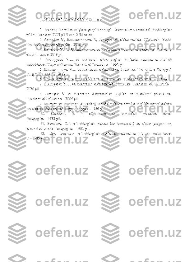 FOYDALANFOYDALAN
ILIL
GAN ADABIYOTLARGAN ADABIYOTLAR
1. Boshlang`ich ta'lim bo`yicha yangi tahrirdagi. 1. Boshlang`ich ta'lim bo`yicha yangi tahrirdagi. 
Davlat ta'lim standartlari. Boshlang`ichDavlat ta'lim standartlari. Boshlang`ich
ta'lim. Toshkent: 2005 yil 5-son. 2-50 betlar.ta'lim. Toshkent: 2005 yil 5-son. 2-50 betlar.
2.   Axmedov   M,   Abduraxmonova   N,   Jumayev   M.   «Matematika».   O`qituvchi   kitobi.2.   Axmedov   M,   Abduraxmonova   N,   Jumayev   M.   «Matematika».   O`qituvchi   kitobi.
Toshkent: «Uzinkomtsyentr» - 2003 yil.Toshkent: «Uzinkomtsyentr» - 2003 yil.
3.  Axmedov  M.  N.  Abduraxmonova   va  boshqalar.   «Matematika   1-darslik».  Toshkent:3.  Axmedov  M.  N.  Abduraxmonova   va  boshqalar.   «Matematika   1-darslik».  Toshkent:
«turon - iqbol»-2019 yil.«turon - iqbol»-2019 yil.
4.   Bikboyyeva   N.U.   va   boshqalar.   «Boshlang`ich   sinflarda   matematika   o`qitish4.   Bikboyyeva   N.U.   va   boshqalar.   «Boshlang`ich   sinflarda   matematika   o`qitish
metodikasi». O`quv qo`llanma. Toshknt: «O`qituvchi» - 1996 yil.metodikasi». O`quv qo`llanma. Toshknt: «O`qituvchi» - 1996 yil.
5. Abduraxnonova N.U. va boshqalar.  «Matematika  2-darslik». Toshkent: «5. Abduraxnonova N.U. va boshqalar.  «Matematika  2-darslik». Toshkent: «
  
Yangiyo‘lYangiyo‘l
Poligraf ServisPoligraf Servis
» - 2018yil.» - 2018yil.
6. S. Burxonova va boshqalar. «Matematika 3-darslik». Toshkent: «Sharq» - 2019 yil.6. S. Burxonova va boshqalar. «Matematika 3-darslik». Toshkent: «Sharq» - 2019 yil.
7.   Bikboyyeva   N.U.   va   boshqalar.   «Matematika   4-darslik».   Toshkent:   «O`qituvchi»   -7.   Bikboyyeva   N.U.   va   boshqalar.   «Matematika   4-darslik».   Toshkent:   «O`qituvchi»   -
2020 yil.2020 yil.
8.   Jumayev   M   va   boshqalar.   «Matematika   o`qitish   metodikasidan   praktikum».8.   Jumayev   M   va   boshqalar.   «Matematika   o`qitish   metodikasidan   praktikum».
Toshkent: «O`qituvchi» - 2004 yil.Toshkent: «O`qituvchi» - 2004 yil.
9.   Istomina   va   boshqalar.   «Boshlang`ich   sinflarda   matematika   o`qitish   metodikasidan9.   Istomina   va   boshqalar.   «Boshlang`ich   sinflarda   matematika   o`qitish   metodikasidan
praktikum». Moskva: «Prosvyesheniyye» - 1986 yil.praktikum». Moskva: «Prosvyesheniyye» - 1986 yil.
10.   Strekozin.   B.   P.   «Qishloqda   oz   komplektli   maktabda   dars».10.   Strekozin.   B.   P.   «Qishloqda   oz   komplektli   maktabda   dars».
Pedagogika – 1972 yil.Pedagogika – 1972 yil.
11.   Suvorova.   G.F.   «Boshlang`ich   maktab   (oz   komplektli)   da   o`quv   jarayonining11.   Suvorova.   G.F.   «Boshlang`ich   maktab   (oz   komplektli)   da   o`quv   jarayonining
takomillashtirish». Pedagogika – 1980 yil.takomillashtirish». Pedagogika – 1980 yil.
12.   L.Sh.   Levenberg.   «Boshlang`ich   sinflarda   matematika   o`qitish   metodikasi».12.   L.Sh.   Levenberg.   «Boshlang`ich   sinflarda   matematika   o`qitish   metodikasi».
T – 1985 yil.T – 1985 yil. 