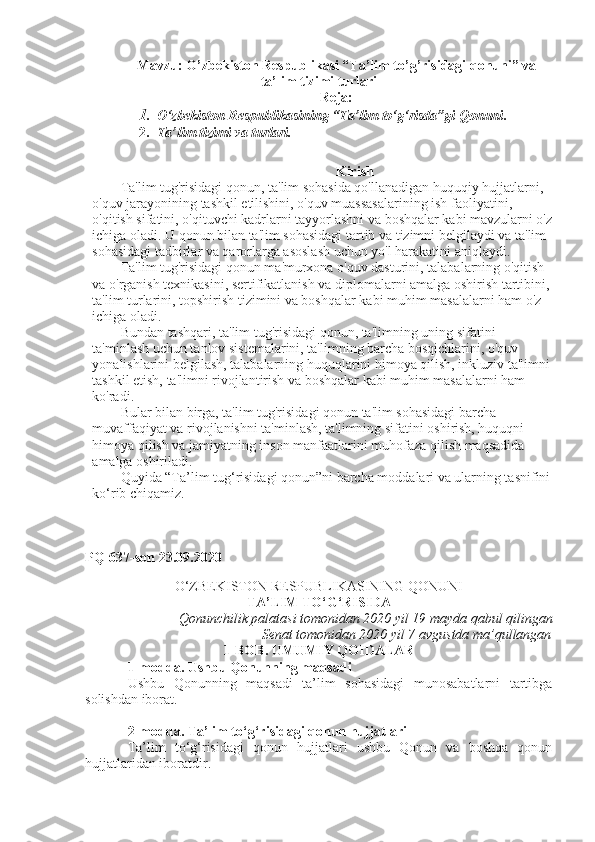 Mavzu:   O’zbekiston Respublikasi “Ta’lim to’g’risidagi qonuni” va
ta’lim tizimi turlari
Reja:
1. O‘zbekiston Respublikasining “Ta’lim to‘g‘risda”gi Qonuni .
2. Ta’lim tizimi va turlari.
Kirish
Ta'lim tug'risidagi qonun, ta'lim sohasida qo'llanadigan huquqiy hujjatlarni, 
o'quv jarayonining tashkil etilishini, o'quv muassasalarining ish faoliyatini, 
o'qitish sifatini, o'qituvchi kadrlarni tayyorlashni va boshqalar kabi mavzularni o'z
ichiga oladi. U qonun bilan ta'lim sohasidagi tartib va tizimni belgilaydi va ta'lim 
sohasidagi tadbirlar va qarorlarga asoslash uchun yo'l harakatini aniqlaydi.
Ta'lim tug'risidagi qonun ma'murxona o'quv dasturini, talabalarning o'qitish 
va o'rganish texnikasini, sertifikatlanish va diplomalarni amalga oshirish tartibini,
ta'lim turlarini, topshirish tizimini va boshqalar kabi muhim masalalarni ham o'z 
ichiga oladi.
Bundan tashqari, ta'lim tug'risidagi qonun, ta'limning uning sifatini 
ta'minlash uchun tanlov sistemalarini, ta'limning barcha bosqichlarini, o'quv 
yonalishlarini belgilash, talabalarning huquqlarini himoya qilish, inkluziv ta'limni
tashkil etish, ta'limni rivojlantirish va boshqalar kabi muhim masalalarni ham 
ko'radi.
Bular bilan birga, ta'lim tug'risidagi qonun ta'lim sohasidagi barcha 
muvaffaqiyat va rivojlanishni ta'minlash, ta'limning sifatini oshirish, huquqni 
himoya qilish va jamiyatning inson manfaatlarini muhofaza qilish maqsadida 
amalga oshiriladi.
Quyida “Ta’lim tug‘risidagi qonun”ni barcha moddalari va ularning tasnifini
ko‘rib chiqamiz.
P Q-637-son 23.09.2020
O‘ZBEKISTON RESPUBLIKASINING QONUNI
TA’LIM TO‘G‘RISIDA
Qonunchilik palatasi tomonidan 2020 yil 19 mayda qabul qilingan
Senat tomonidan 2020 yil 7 avgustda ma’qullangan
1-BOB. UMUMIY QOIDALAR
1-modda.   Ushbu Qonunning maqsadi
Ushbu   Qonunning   maqsadi   ta’lim   sohasidagi   munosabatlarni   tartibga
solishdan iborat.
2-modda.   Ta’lim to‘g‘risidagi qonun hujjatlari
Ta’lim   to‘g‘risidagi   qonun   hujjatlari   ushbu   Qonun   va   boshqa   qonun
hujjatlaridan iboratdir. 