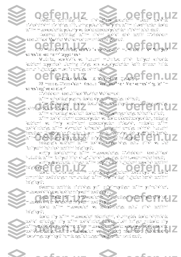 E ksternat   tartibidagi   ta’lim   olish   o‘quv   dasturlarini   mustaqil   ravishda
o‘zlashtirishni o‘z ichiga olib, uning yakunlari bo‘yicha ta’lim oluvchilardan davlat
ta’lim muassasalarida yakuniy va davlat attestatsiyalaridan o‘tishni talab etadi.
Eksternat   tartibidagi   ta’lim   olishni   tashkil   etish   tartibi   O‘zbekiston
Respublikasi Vazirlar Mahkamasi tomonidan belgilanadi.
22-modda.   Mudofaa,   xavfsizlik   va   huquqni   muhofaza   qilish   faoliyati
sohasida kadrlarni tayyorlash
Mudofaa,   xavfsizlik   va   huquqni   muhofaza   qilish   faoliyati   sohasida
kadrlarni   tayyorlash   ularning   o‘ziga   xos   xususiyatlaridan   kelib   chiqqan   holda
qonun hujjatlariga muvofiq amalga oshiriladi.
3-BOB. TA’LIM TIZIMINI BOSHQARISH
23-modda.   O‘zbekiston   Respublikasi   Vazirlar   Mahkamasining   ta’lim
sohasidagi vakolatlari
O‘zbekiston Respublikasi Vazirlar Mahkamasi:
ta’lim sohasidagi yagona davlat siyosatini amalga oshiradi;
ta’lim   sohasidagi   davlat   dasturlarini   tasdiqlaydi   va   ularning   amalga
oshirilishini ta’minlaydi;
ta’lim sohasidagi vakolatli davlat boshqaruvi organlariga rahbarlik qiladi;
ta’lim tashkilotlarini attestatsiyadan va davlat akkreditatsiyasidan, pedagog
kadrlarni   va   ilmiy   xodimlarni   attestatsiyadan   o‘tkazish,   nodavlat   ta’lim
tashkilotlariga   ta’lim   xizmatlari   ko‘rsatish   faoliyatini   amalga   oshirish   huquqini
beradigan   litsenziyalar   (bundan   buyon   matnda   litsenziya   deb   yuritiladi)   berish,
ta’lim to‘g‘risidagi hujjatlarga apostil qo‘yish tartibini belgilaydi;
pedagogik   kadrlarni   ta’lim   tashkilotlariga   ishga   qabul   qilish   va   ular
faoliyatini baholash tartibini belgilaydi;
xorijiy   davlatlarning   ta’lim   muassasalariga   O‘zbekiston   Respublikasi
hududida ta’lim faoliyati bilan shug‘ullanish huquqiga doir ruxsatnomalar beradi;
xorijiy davlatlarda olingan ta’lim to‘g‘risidagi hujjatlarni tan olish tartibini
belgilaydi;
davlat   namunasidagi   ta’lim   to‘g‘risidagi   hujjatlarni   tasdiqlaydi   va   davlat
tomonidan   tasdiqlangan   namunadagi   ta’lim   to‘g‘risidagi   hujjatlar   berish   tartibini
belgilaydi;
eksternat   tartibida   o‘qitishga   yo‘l   qo‘yilmaydigan   ta’lim   yo‘nalishlari,
mutaxassisliklar va kasblar ro‘yxatini tasdiqlaydi;
faqat   davlat   ta’lim   muassasalarida   o‘qitiladigan   ta’lim   yo‘nalishlari,
mutaxassisliklar va kasblar ro‘yxatini tasdiqlaydi;
davlat   ta’lim   muassasalari   va   tashkilotlariga   qabul   qilish   tartibini
belgilaydi;
davlat   oliy   ta’lim   muassasalari   rektorlarini,   shuningdek   davlat   ishtirokida
tashkil   etiladigan   oliy   ta’lim   tashkilotlari   (davlat   ulushi   bo‘lgan   nodavlat   oliy
ta’lim  tashkilotlari,  qo‘shma  ta’lim   muassasalari,  davlat-xususiy   sheriklik  asosida
tashkil   etiladigan   ta’lim   muassasalari   va   boshqalar)   rektorlarini   (rahbarlarini)
lavozimga tayinlaydi hamda egallab turgan lavozimidan ozod etadi; 