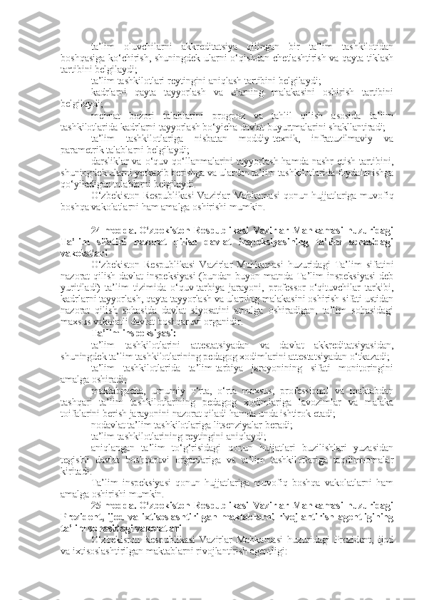 ta’lim   oluvchilarni   akkreditatsiya   qilingan   bir   ta’lim   tashkilotidan
boshqasiga ko‘chirish, shuningdek ularni o‘qishdan chetlashtirish va qayta tiklash
tartibini belgilaydi;
ta’lim tashkilotlari reytingini aniqlash tartibini belgilaydi;
kadrlarni   qayta   tayyorlash   va   ularning   malakasini   oshirish   tartibini
belgilaydi;
mehnat   bozori   talablarini   prognoz   va   tahlil   qilish   asosida   ta’lim
tashkilotlarida kadrlarni tayyorlash bo‘yicha davlat buyurtmalarini shakllantiradi;
ta’lim   tashkilotlariga   nisbatan   moddiy-texnik,   infratuzilmaviy   va
parametrik talablarni belgilaydi;
darsliklar  va  o‘quv  qo‘llanmalarini  tayyorlash  hamda  nashr   etish  tartibini,
shuningdek ularni yetkazib berishga va ulardan ta’lim tashkilotlarida foydalanishga
qo‘yiladigan talablarni belgilaydi.
O‘zbekiston Respublikasi  Vazirlar Mahkamasi  qonun hujjatlariga muvofiq
boshqa vakolatlarni ham amalga oshirishi mumkin.
24-modda.   O‘zbekiston   Respublikasi   Vazirlar   Mahkamasi   huzuridagi
Ta’lim   sifatini   nazorat   qilish   davlat   inspeksiyasining   ta’lim   sohasidagi
vakolatlari
O‘zbekiston   Respublikasi   Vazirlar   Mahkamasi   huzuridagi   Ta’lim   sifatini
nazorat qilish davlat  inspeksiyasi  (bundan buyon matnda Ta’lim  inspeksiyasi  deb
yuritiladi)   ta’lim   tizimida   o‘quv-tarbiya   jarayoni,   professor-o‘qituvchilar   tarkibi,
kadrlarni tayyorlash, qayta tayyorlash va ularning malakasini oshirish sifati ustidan
nazorat   qilish   sohasida   davlat   siyosatini   amalga   oshiradigan,   ta’lim   sohasidagi
maxsus vakolatli davlat boshqaruvi organidir.
Ta’lim inspeksiyasi:
ta’lim   tashkilotlarini   attestatsiyadan   va   davlat   akkreditatsiyasidan,
shuningdek ta’lim tashkilotlarining pedagog xodimlarini attestatsiyadan o‘tkazadi;
ta’lim   tashkilotlarida   ta’lim-tarbiya   jarayonining   sifati   monitoringini
amalga oshiradi;
maktabgacha,   umumiy   o‘rta,   o‘rta   maxsus,   professional   va   maktabdan
tashqari   ta’lim   tashkilotlarining   pedagog   xodimlariga   lavozimlar   va   malaka
toifalarini berish jarayonini nazorat qiladi hamda unda ishtirok etadi;
nodavlat ta’lim tashkilotlariga litsenziyalar beradi;
ta’lim tashkilotlarining reytingini aniqlaydi;
aniqlangan   ta’lim   to‘g‘risidagi   qonun   hujjatlari   buzilishlari   yuzasidan
tegishli   davlat   boshqaruvi   organlariga   va   ta’lim   tashkilotlariga   taqdimnomalar
kiritadi.
Ta’lim   inspeksiyasi   qonun   hujjatlariga   muvofiq   boshqa   vakolatlarni   ham
amalga oshirishi mumkin.
25-modda.   O‘zbekiston   Respublikasi   Vazirlar   Mahkamasi   huzuridagi
Prezident,   ijod   va   ixtisoslashtirilgan   maktablarni   rivojlantirish   agentligining
ta’lim sohasidagi vakolatlari
O‘zbekiston   Respublikasi   Vazirlar   Mahkamasi   huzuridagi   Prezident,   ijod
va ixtisoslashtirilgan maktablarni rivojlantirish agentligi: 