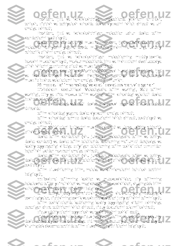 Prezident,   ijod   va   ixtisoslashtirilgan   maktablarda   yoshlarni   aniqlash,
tanlash,   o‘qitish   va   tarbiyalash   sohasida   davlat   siyosatini   ishlab   chiqadi   va   uni
amalga oshiradi;
Prezident,   ijod   va   ixtisoslashtirilgan   maktablar   uchun   davlat   ta’lim
standartlarini tasdiqlaydi;
davlat   ta’lim   standartlariga   muvofiq   Prezident,   ijod   va   ixtisoslashtirilgan
maktablar   faoliyatini   yagona   tarzda   muvofiqlashtirishni   hamda   unga   uslubiy
rahbarlik qilishni amalga oshiradi;
Prezident,   ijod   va   ixtisoslashtirilgan   maktablarning   moddiy-texnika
bazasini mustahkamlaydi, mazkur maktablarda bino va inshootlarni ekspluatatsiya
qilish ishlarini monitoring qiladi va muvofiqlashtiradi.
O‘zbekiston   Respublikasi   Vazirlar   Mahkamasi   huzuridagi   Prezident,   ijod
va   ixtisoslashtirilgan   maktablarni   rivojlantirish   agentligi   qonun   hujjatlariga
muvofiq boshqa vakolatlarni ham amalga oshirishi mumkin.
26-modda.   Ta’lim sohasidagi vakolatli davlat boshqaruvi organlari
O‘zbekiston   Respublikasi   Maktabgacha   ta’lim   vazirligi,   Xalq   ta’limi
vazirligi,   Oliy   va   o‘rta   maxsus   ta’lim   vazirligi   ta’lim   sohasidagi   vakolatli   davlat
boshqaruvi organlaridir.
Ta’lim   sohasidagi   vakolatli   davlat   boshqaruvi   organlari   o‘z   vakolatlari
doirasida:
ta’lim sohasidagi yagona davlat siyosatini amalga oshiradi;
ta’lim   sohasidagi   tarmoq   davlat   dasturlarini   ishlab   chiqadi,   tasdiqlaydi   va
amalga oshiradi;
ta’lim tashkilotlari faoliyatini muvofiqlashtiradi va ularga uslubiy rahbarlik
qilishni amalga oshiradi;
davlat   ta’lim   standartlari   (shu   jumladan   maktabgacha   ta’lim   va   tarbiya
davlat   standarti)   va   davlat   ta’lim   talablarida   kadrlarning   ma’lumoti   darajasiga   va
kasbiy   tayyorgarligi   sifatiga   qo‘yilgan   talablarning   ta’lim   tashkilotlari   tomonidan
bajarilishi ustidan nazoratni amalga oshiradi;
davlat   ta’lim   standartlari   (shu   jumladan   maktabgacha   ta’lim   va   tarbiya
davlat standartini) va davlat ta’lim talablari ishlab chiqilishini ta’minlaydi va ularni
tasdiqlaydi;
ta’lim   oluvchilarning   bilim,   malaka   va   ko‘nikmalarini   baholash   tartibini
belgilaydi;
professional   ta’limning   kasblar   va   mutaxassisliklar,   oliy   ta’limning
bakalavriat ta’lim yo‘nalishlari va magistratura mutaxassisliklari, shuningdek bilim
sohalari va ta’lim sohalari ro‘yxatini belgilaydi;
ta’lim-tarbiya   jarayoniga   o‘qitishning   ilg‘or   shakllari,   yangi   pedagogik
texnologiyalar, o‘qitishning texnik va axborot vositalari joriy etilishini ta’minlaydi;
ta’lim   tashkilotlarida   kadrlarning   kasbiy   tayyorgarligi   sifatini   oshirishga
qaratilgan chora-tadbirlarni ishlab chiqadi, o‘quv dasturlarini takomillashtiradi;
o‘quv adabiyotlarini tayyorlash va nashr qilishni tashkil etadi;
o‘zlashtirishni baholashga, o‘quv jarayonini, ta’lim oluvchilarning yakuniy
davlat attestatsiyasini  tashkil etishga oid normativ-huquqiy hujjatlarni tasdiqlaydi,
shuningdek eksternat tartibida ta’lim oluvchilarning toifalarini belgilaydi; 