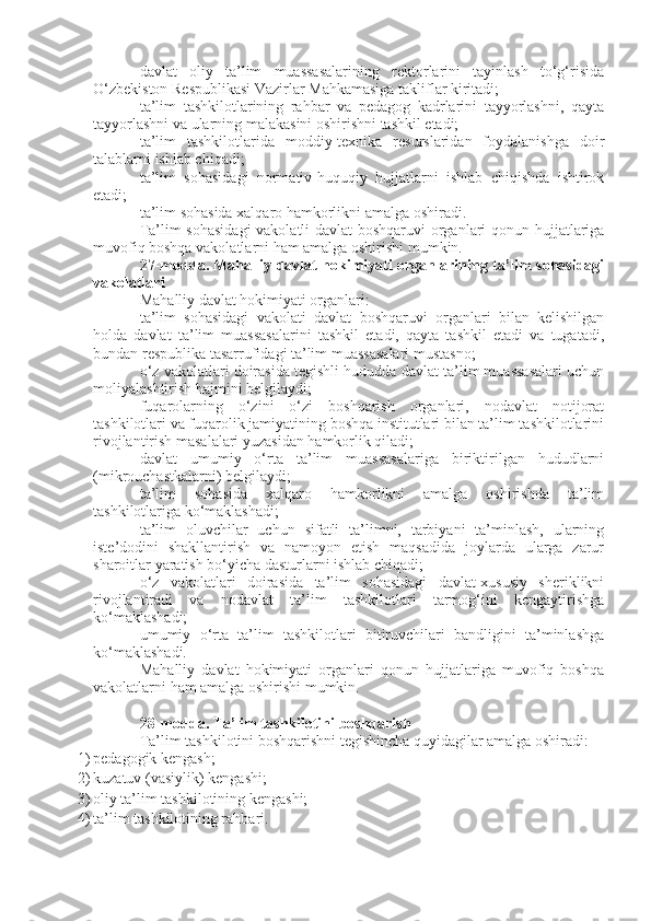 davlat   oliy   ta’lim   muassasalarining   rektorlarini   tayinlash   to‘g‘risida
O‘zbekiston Respublikasi Vazirlar Mahkamasiga takliflar kiritadi;
ta’lim   tashkilotlarining   rahbar   va   pedagog   kadrlarini   tayyorlashni,   qayta
tayyorlashni va ularning malakasini oshirishni tashkil etadi;
ta’lim   tashkilotlarida   moddiy-texnika   resurslaridan   foydalanishga   doir
talablarni ishlab chiqadi;
ta’lim   sohasidagi   normativ-huquqiy   hujjatlarni   ishlab   chiqishda   ishtirok
etadi;
ta’lim sohasida xalqaro hamkorlikni amalga oshiradi.
Ta’lim sohasidagi  vakolatli davlat  boshqaruvi organlari qonun hujjatlariga
muvofiq boshqa vakolatlarni ham amalga oshirishi mumkin.
27-modda.   Mahalliy davlat hokimiyati organlarining ta’lim sohasidagi
vakolatlari
Mahalliy davlat hokimiyati organlari:
ta’lim   sohasidagi   vakolati   davlat   boshqaruvi   organlari   bilan   kelishilgan
holda   davlat   ta’lim   muassasalarini   tashkil   etadi,   qayta   tashkil   etadi   va   tugatadi,
bundan respublika tasarrufidagi ta’lim muassasalari mustasno;
o‘z vakolatlari doirasida tegishli hududda davlat ta’lim muassasalari uchun
moliyalashtirish hajmini belgilaydi;
fuqarolarning   o‘zini   o‘zi   boshqarish   organlari,   nodavlat   notijorat
tashkilotlari va fuqarolik jamiyatining boshqa institutlari bilan ta’lim tashkilotlarini
rivojlantirish masalalari yuzasidan hamkorlik qiladi;
davlat   umumiy   o‘rta   ta’lim   muassasalariga   biriktirilgan   hududlarni
(mikrouchastkalarni) belgilaydi;
ta’lim   sohasida   xalqaro   hamkorlikni   amalga   oshirishda   ta’lim
tashkilotlariga ko‘maklashadi;
ta’lim   oluvchilar   uchun   sifatli   ta’limni,   tarbiyani   ta’minlash,   ularning
iste’dodini   shakllantirish   va   namoyon   etish   maqsadida   joylarda   ularga   zarur
sharoitlar yaratish bo‘yicha dasturlarni ishlab chiqadi;
o‘z   vakolatlari   doirasida   ta’lim   sohasidagi   davlat-xususiy   sheriklikni
rivojlantiradi   va   nodavlat   ta’lim   tashkilotlari   tarmog‘ini   kengaytirishga
ko‘maklashadi;
umumiy   o‘rta   ta’lim   tashkilotlari   bitiruvchilari   bandligini   ta’minlashga
ko‘maklashadi.
Mahalliy   davlat   hokimiyati   organlari   qonun   hujjatlariga   muvofiq   boshqa
vakolatlarni ham amalga oshirishi mumkin.
28-modda.   Ta’lim tashkilotini boshqarish
Ta’lim tashkilotini boshqarishni tegishincha quyidagilar amalga oshiradi:
1) pedagogik kengash;
2) kuzatuv (vasiylik) kengashi;
3) oliy ta’lim tashkilotining kengashi;
4) ta’lim tashkilotining rahbari. 