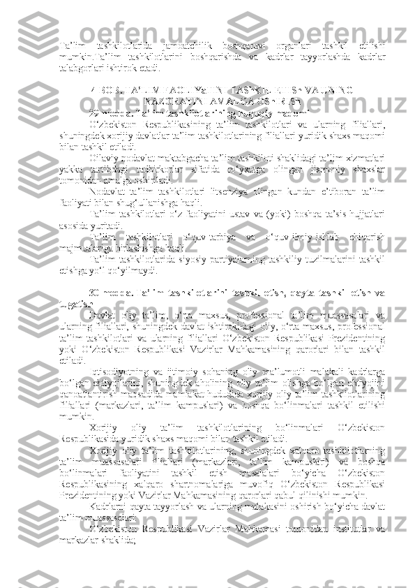 Ta ’ lim   tashkilotlarida   jamoatchilik   boshqaruvi   organlari   tashkil   etilishi
mumkin . Ta ’ lim   tashkilotlarini   boshqarishda   va   kadrlar   tayyorlashda   kadrlar
talabgorlari   ishtirok   etadi .
4-BOB. TA’LIM FAOLIYaTINI TAShKIL ETISh VA UNING
NAZORATINI AMALGA OShIRISh
29-modda.   Ta’lim tashkilotlarining huquqiy maqomi
O‘zbekiston   Respublikasining   ta’lim   tashkilotlari   va   ularning   filiallari,
shuningdek xorijiy davlatlar ta’lim tashkilotlarining filiallari yuridik shaxs maqomi
bilan tashkil etiladi.
Oilaviy nodavlat maktabgacha ta’lim tashkiloti shaklidagi ta’lim xizmatlari
yakka   tartibdagi   tadbirkorlar   sifatida   ro‘yxatga   olingan   jismoniy   shaxslar
tomonidan amalga oshiriladi.
Nodavlat   ta’lim   tashkilotlari   litsenziya   olingan   kundan   e’tiboran   ta’lim
faoliyati bilan shug‘ullanishga haqli.
Ta’lim   tashkilotlari   o‘z   faoliyatini   ustav   va   (yoki)   boshqa   ta’sis   hujjatlari
asosida yuritadi.
Ta’lim   tashkilotlari   o‘quv-tarbiya   va   o‘quv-ilmiy-ishlab   chiqarish
majmualariga birlashishga haqli.
Ta’lim   tashkilotlarida   siyosiy   partiyalarning   tashkiliy   tuzilmalarini   tashkil
etishga yo‘l qo‘yilmaydi.
30-modda.   Ta’lim   tashkilotlarini   tashkil   etish,   qayta   tashkil   etish   va
tugatish
Davlat   oliy   ta’lim,   o‘rta   maxsus,   professional   ta’lim   muassasalari   va
ularning filiallari, shuningdek davlat ishtirokidagi oliy, o‘rta maxsus, professional
ta’lim   tashkilotlari   va   ularning   filiallari   O‘zbekiston   Respublikasi   Prezidentining
yoki   O‘zbekiston   Respublikasi   Vazirlar   Mahkamasining   qarorlari   bilan   tashkil
etiladi.
Iqtisodiyotning   va   ijtimoiy   sohaning   oliy   ma’lumotli   malakali   kadrlarga
bo‘lgan   ehtiyojlarini,   shuningdek   aholining   oliy   ta’lim   olishga   bo‘lgan   ehtiyojini
qanoatlantirish maqsadida mamlakat hududida xorijiy oliy ta’lim tashkilotlarining
filiallari   (markazlari,   ta’lim   kampuslari)   va   boshqa   bo‘linmalari   tashkil   etilishi
mumkin.
Xorijiy   oliy   ta’lim   tashkilotlarining   bo‘linmalari   O‘zbekiston
Respublikasida yuridik shaxs maqomi bilan tashkil etiladi.
Xorijiy   oliy   ta’lim   tashkilotlarining,   shuningdek   xalqaro   tashkilotlarning
ta’lim   muassasalari   filiallari   (markazlari,   ta’lim   kampuslari)   va   boshqa
bo‘linmalari   faoliyatini   tashkil   etish   masalalari   bo‘yicha   O‘zbekiston
Respublikasining   xalqaro   shartnomalariga   muvofiq   O‘zbekiston   Respublikasi
Prezidentining yoki Vazirlar Mahkamasining qarorlari qabul qilinishi mumkin.
Kadrlarni qayta tayyorlash va ularning malakasini oshirish bo‘yicha davlat
ta’lim muassasalari:
O‘zbekiston   Respublikasi   Vazirlar   Mahkamasi   tomonidan   institutlar   va
markazlar shaklida; 