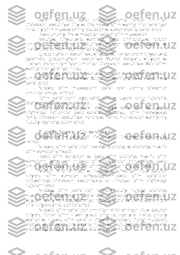 tegishli   vazirliklar,   davlat   qo‘mitalari   hamda   idoralar   tomonidan
O‘zbekiston   Respublikasi   Oliy   va   o‘rta   maxsus   ta’lim   vazirligi   bilan   kelishilgan
holda oliy ta’lim muassasalarining fakultetlari va kurslari shaklida tashkil etiladi.
Davlat umumiy o‘rta va maktabdan tashqari ta’lim muassasalari:
respublika   bo‘ysunuvida   vazirliklar,   davlat   qo‘mitalari   va   idoralari
tomonidan   Qoraqalpog‘iston   Respublikasi   Vazirlar   Kengashi,   viloyatlar   va
Toshkent shahar hokimliklari bilan kelishgan holda;
Qoraqalpog‘iston Respublikasi, viloyatlar va Toshkent shahri bo‘ysunuvida
tegishincha   Qoraqalpog‘iston   Respublikasi   Vazirlar   Kengashi,   viloyatlar   va
Toshkent   shahar   hokimliklari   tomonidan   O‘zbekiston   Respublikasi   Xalq   ta’limi
vazirligi bilan kelishilgan holda;
tumanlar   va   shaharlar   bo‘ysunuvida   tumanlar   va   shaharlar   hokimliklari
tomonidan O‘zbekiston Respublikasi Xalq ta’limi vazirligi bilan kelishilgan holda
tashkil etiladi.
Nodavlat   ta’lim   muassasalarini   tashkil   etish   ularning   ta’sischilari
tomonidan amalga oshiriladi.
Ta’lim   tashkilotlarini   qayta   tashkil   etish   va   tugatish   qonun   hujjatlarida
belgilangan tartibda amalga oshiriladi.
Ta’lim   tashkilotlarini   tashkil   etish,   qayta   tashkil   etish   va   tugatish
to‘g‘risidagi   ma’lumotlar   davlat   statistika   organlariga,   Ta’lim   inspeksiyasiga
hamda   O‘zbekiston   Respublikasi   Bandlik   va   mehnat   munosabatlari   vazirligining
hududiy organlariga taqdim etiladi.
31-modda.   Nodavlat ta’lim tashkilotlari
Nodavlat   ta’lim   tashkilotlari   o‘z   faoliyatini   litsenziya   asosida   amalga
oshiradi.
Nodavlat   ta’lim   tashkilotlari   litsenziya   talablariga   va   shartlariga   muvofiq
ta’lim xizmatlari ko‘rsatadi.
Davlat   ta’lim   standartlari   va   davlat   ta’lim   talablariga   muvofiq   ta’lim
xizmatlarini   ko‘rsatuvchi   nodavlat   ta’lim   tashkilotlari   bitiruvchilarga   davlat
tomonidan tasdiqlangan namunadagi ta’lim to‘g‘risidagi hujjatlarni beradi.
Mustaqil   ishlab   chiqilgan   va   litsenziyada   ko‘rsatilgan   o‘quv   dasturlari
bo‘yicha   ta’lim   xizmatlari   ko‘rsatadigan   nodavlat   ta’lim   tashkilotlari
bitiruvchilarga   O‘zbekiston   Respublikasida   tan   olinadigan   ta’lim   to‘g‘risidagi
hujjatlarni beradi.
Nodavlat   ta’lim   tashkilotlari   normativ-huquqiy   hujjatlar   talablariga
muvofiq ta’lim-tarbiya jarayonini tashkil etish uchun zarur shart-sharoitlar yaratish
va yuqori kasbiy mahoratga ega bo‘lgan pedagog kadrlar va boshqa kadrlarni jalb
qilish bo‘yicha chora-tadbirlar ko‘radi.
Nodavlat   ta’lim   tashkilotlari   tomonidan   ishlab   chiqilgan   o‘quv   dasturlari
bo‘yicha   o‘qitish   ta’lim   oluvchi   yoxud   uning   ota-onaci   yoki   boshqa   qonuniy
vakillari   va   nodavlat   ta’lim   tashkiloti   o‘rtasida   tuziladigan,   o‘qitish   muddatlari,
shartlari   va   to‘lovlari,   tomonlarning   huquq   va   majburiyatlari   hamda   boshqa
shartlar belgilanadigan shartnoma asosida amalga oshiriladi. 