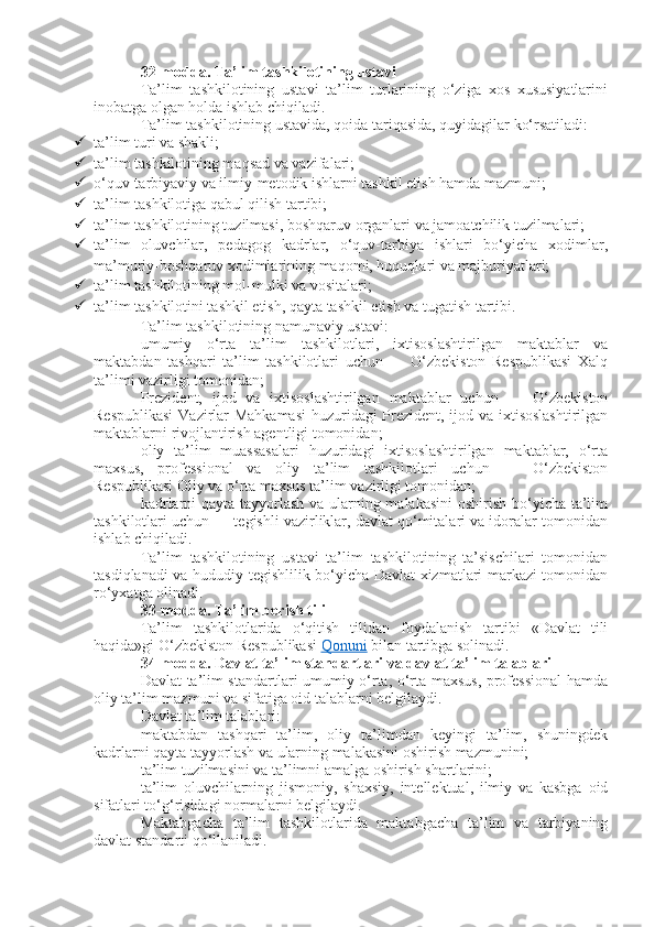 32-modda.   Ta’lim tashkilotining ustavi
Ta’lim   tashkilotining   ustavi   ta’lim   turlarining   o‘ziga   xos   xususiyatlarini
inobatga olgan holda ishlab chiqiladi.
Ta’lim tashkilotining ustavida, qoida tariqasida, quyidagilar ko‘rsatiladi:
 ta’lim turi va shakli;
 ta’lim tashkilotining maqsad va vazifalari;
 o‘quv-tarbiyaviy va ilmiy-metodik ishlarni tashkil etish hamda mazmuni;
 ta’lim tashkilotiga qabul qilish tartibi;
 ta’lim tashkilotining tuzilmasi, boshqaruv organlari va jamoatchilik tuzilmalari;
 ta’lim   oluvchilar,   pedagog   kadrlar,   o‘quv-tarbiya   ishlari   bo‘yicha   xodimlar,
ma’muriy-boshqaruv xodimlarining maqomi, huquqlari va majburiyatlari;
 ta’lim tashkilotining mol-mulki va vositalari;
 ta’lim tashkilotini tashkil etish, qayta tashkil etish va tugatish tartibi.
Ta’lim tashkilotining namunaviy ustavi:
umumiy   o‘rta   ta’lim   tashkilotlari,   ixtisoslashtirilgan   maktablar   va
maktabdan   tashqari   ta’lim   tashkilotlari   uchun   —   O‘zbekiston   Respublikasi   Xalq
ta’limi vazirligi tomonidan;
Prezident,   ijod   va   ixtisoslashtirilgan   maktablar   uchun   —   O‘zbekiston
Respublikasi  Vazirlar Mahkamasi  huzuridagi Prezident, ijod va ixtisoslashtirilgan
maktablarni rivojlantirish agentligi tomonidan;
oliy   ta’lim   muassasalari   huzuridagi   ixtisoslashtirilgan   maktablar,   o‘rta
maxsus,   professional   va   oliy   ta’lim   tashkilotlari   uchun   —   O‘zbekiston
Respublikasi Oliy va o‘rta maxsus ta’lim vazirligi tomonidan;
kadrlarni  qayta tayyorlash va ularning malakasini  oshirish bo‘yicha ta’lim
tashkilotlari uchun — tegishli vazirliklar, davlat qo‘mitalari va idoralar tomonidan
ishlab chiqiladi.
Ta’lim   tashkilotining   ustavi   ta’lim   tashkilotining   ta’sischilari   tomonidan
tasdiqlanadi va hududiy tegishlilik bo‘yicha Davlat xizmatlari markazi tomonidan
ro‘yxatga olinadi.
33-modda.   Ta’lim berish tili
Ta’lim   tashkilotlarida   o‘qitish   tilidan   foydalanish   tartibi   «Davlat   tili
haqida»gi O‘zbekiston Respublikasi   Qonuni   bilan tartibga solinadi.
34-modda.   Davlat ta’lim standartlari va davlat ta’lim talablari
Davlat ta’lim standartlari umumiy o‘rta, o‘rta maxsus, professional hamda
oliy ta’lim mazmuni va sifatiga oid talablarni belgilaydi.
Davlat ta’lim talablari:
maktabdan   tashqari   ta’lim,   oliy   ta’limdan   keyingi   ta’lim,   shuningdek
kadrlarni qayta tayyorlash va ularning malakasini oshirish mazmunini;
ta’lim tuzilmasini va ta’limni amalga oshirish shartlarini;
ta’lim   oluvchilarning   jismoniy,   shaxsiy,   intellektual,   ilmiy   va   kasbga   oid
sifatlari to‘g‘risidagi normalarni belgilaydi.
Maktabgacha   ta’lim   tashkilotlarida   maktabgacha   ta’lim   va   tarbiyaning
davlat standarti qo‘llaniladi. 