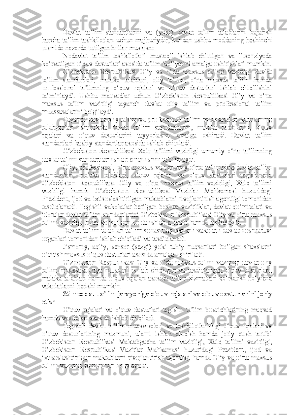 Davlat   ta’lim   standartlarini   va   (yoki)   davlat   ta’lim   talablarini   bajarish
barcha ta’lim tashkilotlari uchun majburiydir, bundan ushbu moddaning   beshinchi
qismida   nazarda tutilgan hollar mustasno.
Nodavlat   ta’lim   tashkilotlari   mustaqil   ishlab   chiqilgan   va   litsenziyada
ko‘rsatilgan o‘quv dasturlari asosida ta’lim faoliyatini amalga oshirishlari mumkin.
O‘zbekiston   Respublikasi   Oliy   va   o‘rta   maxsus   ta’lim   vazirligi   davlat
ta’lim   standartlari,   malaka   talablari,   oliy   ta’lim,   o‘rta   maxsus   ta’lim   hamda
professional   ta’limning   o‘quv   rejalari   va   o‘quv   dasturlari   ishlab   chiqilishini
ta’minlaydi.   Ushbu   maqsadlar   uchun   O‘zbekiston   Respublikasi   Oliy   va   o‘rta
maxsus   ta’lim   vazirligi   tayanch   davlat   oliy   ta’lim   va   professional   ta’lim
muassasalarini belgilaydi.
Tayanch davlat oliy ta’lim va professional ta’lim muassasalari kadrlarning
talabgorlari   ishtirokida   davlat   ta’lim   standartlarini,   malaka   talablarini,   o‘quv
rejalari   va   o‘quv   dasturlarini   tayyorlashni   amalga   oshiradi.   Davlat   ta’lim
standartlari kasbiy standartlar asosida ishlab chiqiladi.
O‘zbekiston   Respublikasi   Xalq   ta’limi   vazirligi   umumiy   o‘rta   ta’limning
davlat ta’lim standartlari ishlab chiqilishini ta’minlaydi.
Oliy, professional,  o‘rta maxsus  va  umumiy o‘rta  ta’limning davlat  ta’lim
standartlari,   malaka   talablari,   o‘quv   rejalari   va   o‘quv   dasturlari   tegishincha
O‘zbekiston   Respublikasi   Oliy   va   o‘rta   maxsus   ta’lim   vazirligi,   Xalq   ta’limi
vazirligi   hamda   O‘zbekiston   Respublikasi   Vazirlar   Mahkamasi   huzuridagi
Prezident, ijod va ixtisoslashtirilgan maktablarni rivojlantirish agentligi tomonidan
tasdiqlanadi. Tegishli  vakolatlar  berilgan boshqa vazirliklar, davlat  qo‘mitalari  va
idoralar davlat ta’lim standartlarini O‘zbekiston Respublikasi Oliy va o‘rta maxsus
ta’lim vazirligi bilan kelishilgan holda ishlab chiqadi hamda tasdiqlaydi.
Davlat ta’lim talablari ta’lim sohasidagi tegishli vakolatli davlat boshqaruvi
organlari tomonidan ishlab chiqiladi va tasdiqlanadi.
Jismoniy,   aqliy,   sensor   (sezgi)   yoki   ruhiy   nuqsonlari   bo‘lgan   shaxslarni
o‘qitish maxsus o‘quv dasturlari asosida amalga oshiriladi.
O‘zbekiston Respublikasi  Oliy va o‘rta maxsus ta’lim vazirligi davlat oliy
ta’lim   muassasalariga   mustaqil   ishlab   chiqilgan   va   tasdiqlangan   o‘quv   dasturlari,
malaka talablari hamda o‘quv rejalari asosida ta’lim xizmatlari ko‘rsatish bo‘yicha
vakolatlarni berishi mumkin.
35-modda.   Ta’lim jarayoniga o‘quv rejalari va o‘quv dasturlarini joriy
etish
O‘quv   rejalari   va   o‘quv   dasturlari   tegishli   ta’lim   bosqichlarining   maqsad
hamda vazifalari asosida ishlab chiqiladi.
Tegishli   davlat   ta’lim   muassasalari   va   tashkilotlaridagi   o‘quv   rejalari   va
o‘quv   dasturlarining   mazmuni,   ularni   ishlab   chiqish   hamda   joriy   etish   tartibi
O‘zbekiston   Respublikasi   Maktabgacha   ta’lim   vazirligi,   Xalq   ta’limi   vazirligi,
O‘zbekiston   Respublikasi   Vazirlar   Mahkamasi   huzuridagi   Prezident,   ijod   va
ixtisoslashtirilgan maktablarni rivojlantirish agentligi hamda Oliy va o‘rta maxsus
ta’lim vazirligi tomonidan belgilanadi. 