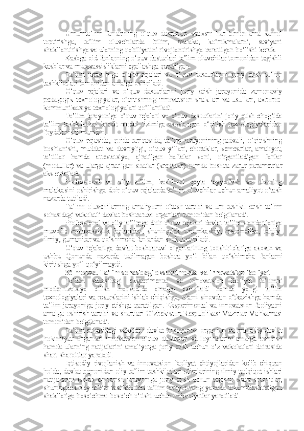 Umumta’lim   fanlarining   o‘quv   dasturlari   shaxsni   har   tomonlama   kamol
toptirishga,   ta’lim   oluvchilarda   bilim,   malaka,   ko‘nikmalarni,   saviyani
shakllantirishga va ularning qobiliyatini rivojlantirishga qaratilgan bo‘lishi kerak.
Kasbga oid fanlarning o‘quv dasturlari ta’lim oluvchilar tomonidan tegishli
kasblar va mutaxassisliklarni egallashga qaratilgan.
Ta’lim   jarayoniga   o‘quv   rejalari   va   o‘quv   dasturlarini   joriy   etish   ta’lim
tashkilotlari tomonidan amalga oshiriladi.
O‘quv   rejalari   va   o‘quv   dasturlarini   joriy   etish   jarayonida   zamonaviy
pedagogik   texnologiyalar,   o‘qitishning   innovatsion   shakllari   va   usullari,   axborot-
kommunikatsiya texnologiyalari qo‘llaniladi.
Ta’lim  jarayoniga  o‘quv rejalari  va o‘quv dasturlarini  joriy etish chog‘ida
ta’lim   tashkilotlari   kredit-modul   tizimiga   asoslangan   o‘qitish   texnologiyalaridan
foydalanishi mumkin.
O‘quv   rejasida,   qoida   tariqasida,   ta’lim   jarayonining   jadvali,   o‘qitishning
boshlanishi,   muddati   va   davriyligi,   o‘quv   yillari,   choraklar,   semestrlar,   amaliyot,
ta’tillar   hamda   attestatsiya,   ajratilgan   haftalar   soni,   o‘rganiladigan   fanlar
(modullar) va ularga ajratilgan soatlar (kreditlar) hamda boshqa zarur parametrlar
aks ettiriladi.
Professional   va   oliy   ta’lim,   kadrlarni   qayta   tayyorlash   va   ularning
malakasini oshirishga doir o‘quv rejalarda ta’lim oluvchilar uchun amaliyot o‘tash
nazarda tutiladi.
Ta’lim   oluvchilarning   amaliyotni   o‘tash   tartibi   va   uni   tashkil   etish   ta’lim
sohasidagi vakolatli davlat boshqaruvi organlari tomonidan belgilanadi.
Professional va oliy ta’limga doir o‘quv rejalari davlat ta’lim standartlariga
muvofiq   mutaxassislik   fanlaridan,   shuningdek   umumkasbiy,   matematika,   tabiiy-
ilmiy, gumanitar va qo‘shimcha fanlardan shakllantiriladi.
O‘quv rejalariga davlat boshqaruvi organlarining topshiriqlariga asosan va
ushbu   Qonunda   nazarda   tutilmagan   boshqa   yo‘l   bilan   qo‘shimcha   fanlarni
kiritishga yo‘l qo‘yilmaydi.
36-modda.   Ta’lim sohasidagi eksperimental va innovatsion faoliyat
Ta’lim   sohasidagi   eksperimental   va   innovatsion   faoliyat   ta’limni
modernizatsiya   qilish   maqsadida   amalga   oshiriladi   hamda   yangi   ta’lim
texnologiyalari va resurslarini ishlab chiqishga, ularni sinovdan o‘tkazishga hamda
ta’lim jarayoniga joriy etishga qaratilgan. Eksperimental va innovatsion faoliyatni
amalga oshirish tartibi va shartlari O‘zbekiston Respublikasi  Vazirlar  Mahkamasi
tomonidan belgilanadi.
Ta’lim sohasidagi vakolatli davlat boshqaruvi organlari va mahalliy davlat
hokimiyati   organlari   innovatsion   o‘quv   dasturlari   va   loyihalarini   amalga   oshirish
hamda  ularning  natijalarini   amaliyotga joriy etish  uchun  o‘z vakolatlari  doirasida
shart-sharoitlar yaratadi.
Iqtisodiy   rivojlanish   va   innovatsion   faoliyat   ehtiyojlaridan   kelib   chiqqan
holda, davlat tomonidan oliy ta’lim tashkilotlari olimlarining ilmiy-tadqiqot ishlari
natijalarini   ishlab   chiqarish   jarayoniga   joriy   etish   uchun   tegishli   shart-sharoitlar,
shuningdek oliy ta’lim tashkilotlari ta’lim jarayonining yanada takomillashtirilgan
shakllariga bosqichma-bosqich o‘tishi uchun imkoniyatlar yaratiladi. 