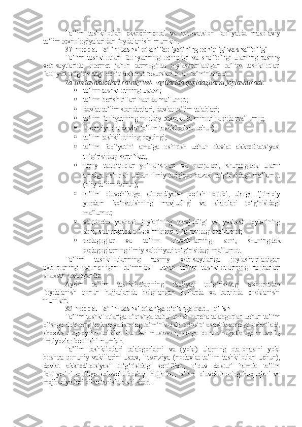 Ta’lim   tashkilotlari   eksperimental   va   innovatsion   faoliyatda   masofaviy
ta’lim texnologiyalaridan foydalanishi mumkin.
37-modda.   Ta’lim tashkilotlari faoliyatining ochiqligi va shaffofligi
Ta’lim   tashkilotlari   faoliyatining   ochiqligi   va   shaffofligi   ularning   rasmiy
veb-saytlarida   Internet   jahon   tarmog‘ida   joylashtiriladigan   ta’lim   tashkilotlari
faoliyati to‘g‘risidagi ochiq axborot resurslari bilan ta’minlanadi.
Ta’lim tashkilotlari rasmiy veb-saytlarida quyidagilarni joylashtiradi:
 ta’lim tashkilotining ustavi;
 ta’lim berish tillari haqida ma’lumot;
 davlat ta’lim standartlari, davlat ta’lim talablari;
 ta’lim faoliyatining moddiy-texnika ta’minoti haqida ma’lumot;
 litsenziya (nodavlat ta’lim tashkilotlari uchun);
 ta’lim tashkilotining reytingi;
 ta’lim   faoliyatini   amalga   oshirish   uchun   davlat   akkreditatsiyasi
to‘g‘risidagi sertifikat;
 ilmiy   tadqiqotlar   yo‘nalishlari   va   natijalari,   shuningdek   ularni
amalga   oshirish   uchun   ilmiy-tadqiqot   bazasi   to‘g‘risidagi   ma’lumot
(oliy ta’lim uchun);
 ta’lim   oluvchilarga   stipendiyalar   berish   tartibi,   ularga   ijtimoiy
yordam   ko‘rsatishning   mavjudligi   va   shartlari   to‘g‘risidagi
ma’lumot;
 vaqtincha   yashash   joylarining   mavjudligi   va   yashash   joylarining
soni, shuningdek to‘lov miqdori to‘g‘risidagi ma’lumot;
 pedagoglar   va   ta’lim   oluvchilarning   soni,   shuningdek
pedagoglarning ilmiy salohiyati to‘g‘risidagi ma’lumot.
Ta’lim   tashkilotlarining   rasmiy   veb-saytlariga   joylashtiriladigan
axborotning   ishonchligini   ta’minlash   uchun   ta’lim   tashkilotlarining   rahbarlari
shaxsan javobgardir.
Ayrim   ta’lim   tashkilotlarining   faoliyati   to‘g‘risidagi   axborotdan
foydalanish   qonun   hujjatlarida   belgilangan   hollarda   va   tartibda   cheklanishi
mumkin.
38-modda.   Ta’lim tashkilotlariga o‘qishga qabul qilish
Ta’lim tashkilotlariga o‘qishga qabul qilish barcha talabgorlar uchun ta’lim
olishga doir teng imkoniyatlarning ta’minlanishi prinsipi asosida amalga oshiriladi,
shaxslarning   ayrim   toifalari   bundan   mustasno,   ularga   qonun   hujjatlariga   muvofiq
imtiyozlar berilishi mumkin.
Ta’lim   tashkilotlari   talabgorlarni   va   (yoki)   ularning   ota-onasini   yoki
boshqa   qonuniy   vakillarini   ustav,   litsenziya   (nodavlat   ta’lim   tashkilotlari   uchun),
davlat   akkreditatsiyasi   to‘g‘risidagi   sertifikat,   o‘quv   dasturi   hamda   ta’lim
faoliyatini   tartibga   soluvchi   boshqa   hujjatlar,   ta’lim   oluvchilarning   huquqlari   va
majburiyatlari bilan tanishtirishi shart. 