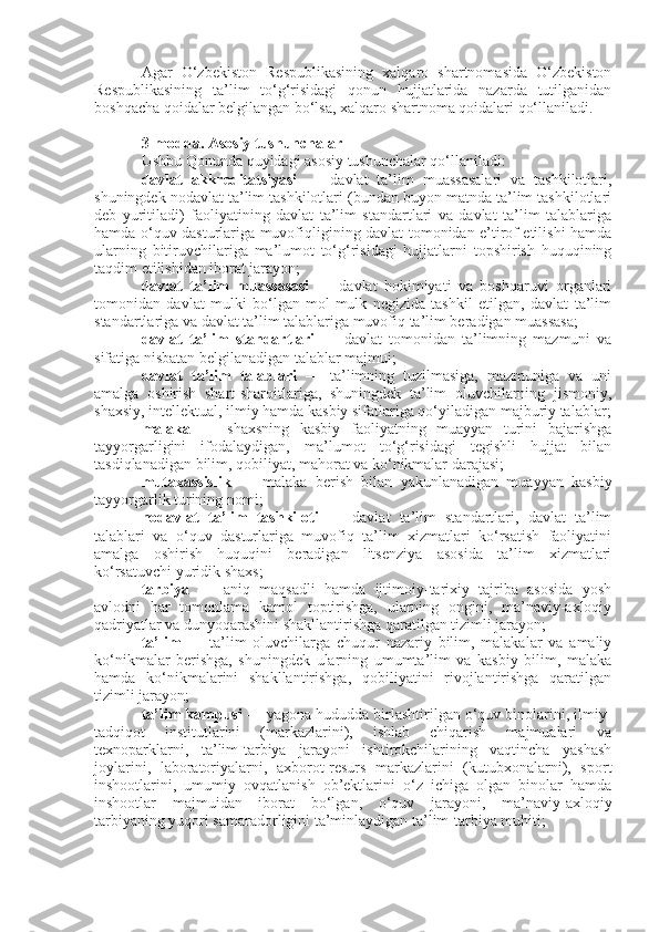 Agar   O‘zbekiston   Respublikasining   xalqaro   shartnomasida   O‘zbekiston
Respublikasining   ta’lim   to‘g‘risidagi   qonun   hujjatlarida   nazarda   tutilganidan
boshqacha qoidalar belgilangan bo‘lsa, xalqaro shartnoma qoidalari qo‘llaniladi.
3-modda.   Asosiy tushunchalar
Ushbu Qonunda quyidagi asosiy tushunchalar qo‘llaniladi:
davlat   akkreditatsiyasi   —   davlat   ta’lim   muassasalari   va   tashkilotlari,
shuningdek nodavlat ta’lim tashkilotlari (bundan buyon matnda ta’lim tashkilotlari
deb   yuritiladi)   faoliyatining   davlat   ta’lim   standartlari   va   davlat   ta’lim   talablariga
hamda o‘quv dasturlariga muvofiqligining davlat tomonidan e’tirof etilishi hamda
ularning   bitiruvchilariga   ma’lumot   to‘g‘risidagi   hujjatlarni   topshirish   huquqining
taqdim etilishidan iborat jarayon;
davlat   ta’lim   muassasasi   —   davlat   hokimiyati   va   boshqaruvi   organlari
tomonidan   davlat   mulki   bo‘lgan   mol-mulk   negizida   tashkil   etilgan,   davlat   ta’lim
standartlariga va davlat ta’lim talablariga muvofiq ta’lim beradigan muassasa;
davlat   ta’lim   standartlari   —   davlat   tomonidan   ta’limning   mazmuni   va
sifatiga nisbatan belgilanadigan talablar majmui;
davlat   ta’lim   talablari   —   ta’limning   tuzilmasiga,   mazmuniga   va   uni
amalga   oshirish   shart-sharoitlariga,   shuningdek   ta’lim   oluvchilarning   jismoniy,
shaxsiy, intellektual, ilmiy hamda kasbiy sifatlariga qo‘yiladigan majburiy talablar;
malaka   —   shaxsning   kasbiy   faoliyatning   muayyan   turini   bajarishga
tayyorgarligini   ifodalaydigan,   ma’lumot   to‘g‘risidagi   tegishli   hujjat   bilan
tasdiqlanadigan bilim, qobiliyat, mahorat va ko‘nikmalar darajasi;
mutaxassislik   —   malaka   berish   bilan   yakunlanadigan   muayyan   kasbiy
tayyorgarlik turining nomi;
nodavlat   ta’lim   tashkiloti   —   davlat   ta’lim   standartlari,   davlat   ta’lim
talablari   va   o‘quv   dasturlariga   muvofiq   ta’lim   xizmatlari   ko‘rsatish   faoliyatini
amalga   oshirish   huquqini   beradigan   litsenziya   asosida   ta’lim   xizmatlari
ko‘rsatuvchi yuridik shaxs;
tarbiya   —   aniq   maqsadli   hamda   ijtimoiy-tarixiy   tajriba   asosida   yosh
avlodni   har   tomonlama   kamol   toptirishga,   ularning   ongini,   ma’naviy-axloqiy
qadriyatlar va dunyoqarashini shakllantirishga qaratilgan tizimli jarayon;
ta’lim   —   ta’lim   oluvchilarga   chuqur   nazariy   bilim,   malakalar   va   amaliy
ko‘nikmalar   berishga,   shuningdek   ularning   umumta’lim   va   kasbiy   bilim,   malaka
hamda   ko‘nikmalarini   shakllantirishga,   qobiliyatini   rivojlantirishga   qaratilgan
tizimli jarayon;
ta’lim kampusi  — yagona hududda birlashtirilgan o‘quv binolarini, ilmiy-
tadqiqot   institutlarini   (markazlarini),   ishlab   chiqarish   majmualari   va
texnoparklarni,   ta’lim-tarbiya   jarayoni   ishtirokchilarining   vaqtincha   yashash
joylarini,   laboratoriyalarni,   axborot-resurs   markazlarini   (kutubxonalarni),   sport
inshootlarini,   umumiy   ovqatlanish   ob’ektlarini   o‘z   ichiga   olgan   binolar   hamda
inshootlar   majmuidan   iborat   bo‘lgan,   o‘quv   jarayoni,   ma’naviy-axloqiy
tarbiyaning yuqori samaradorligini ta’minlaydigan ta’lim-tarbiya muhiti; 