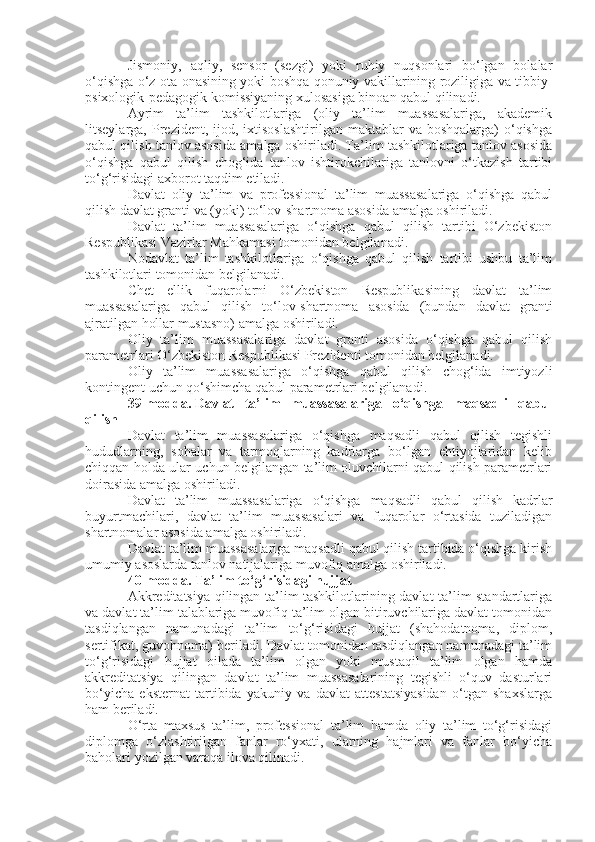 Jismoniy,   aqliy,   sensor   (sezgi)   yoki   ruhiy   nuqsonlari   bo‘lgan   bolalar
o‘qishga o‘z ota-onasining yoki boshqa qonuniy vakillarining roziligiga va tibbiy-
psixologik-pedagogik komissiyaning xulosasiga binoan qabul qilinadi.
Ayrim   ta’lim   tashkilotlariga   (oliy   ta’lim   muassasalariga,   akademik
litseylarga,  Prezident,  ijod, ixtisoslashtirilgan  maktablar   va boshqalarga)   o‘qishga
qabul qilish tanlov asosida amalga oshiriladi. Ta’lim tashkilotlariga tanlov asosida
o‘qishga   qabul   qilish   chog‘ida   tanlov   ishtirokchilariga   tanlovni   o‘tkazish   tartibi
to‘g‘risidagi axborot taqdim etiladi.
Davlat   oliy   ta’lim   va   professional   ta’lim   muassasalariga   o‘qishga   qabul
qilish davlat granti va (yoki) to‘lov-shartnoma asosida amalga oshiriladi.
Davlat   ta’lim   muassasalariga   o‘qishga   qabul   qilish   tartibi   O‘zbekiston
Respublikasi Vazirlar Mahkamasi tomonidan belgilanadi.
Nodavlat   ta’lim   tashkilotlariga   o‘qishga   qabul   qilish   tartibi   ushbu   ta’lim
tashkilotlari tomonidan belgilanadi.
Chet   ellik   fuqarolarni   O‘zbekiston   Respublikasining   davlat   ta’lim
muassasalariga   qabul   qilish   to‘lov-shartnoma   asosida   (bundan   davlat   granti
ajratilgan hollar mustasno) amalga oshiriladi.
Oliy   ta’lim   muassasalariga   davlat   granti   asosida   o‘qishga   qabul   qilish
parametrlari O‘zbekiston Respublikasi Prezidenti tomonidan belgilanadi.
Oliy   ta’lim   muassasalariga   o‘qishga   qabul   qilish   chog‘ida   imtiyozli
kontingent uchun qo‘shimcha qabul parametrlari belgilanadi.
39-modda.   Davlat   ta’lim   muassasalariga   o‘qishga   maqsadli   qabul
qilish
Davlat   ta’lim   muassasalariga   o‘qishga   maqsadli   qabul   qilish   tegishli
hududlarning,   sohalar   va   tarmoqlarning   kadrlarga   bo‘lgan   ehtiyojlaridan   kelib
chiqqan holda ular uchun belgilangan ta’lim oluvchilarni qabul qilish parametrlari
doirasida amalga oshiriladi.
Davlat   ta’lim   muassasalariga   o‘qishga   maqsadli   qabul   qilish   kadrlar
buyurtmachilari,   davlat   ta’lim   muassasalari   va   fuqarolar   o‘rtasida   tuziladigan
shartnomalar asosida amalga oshiriladi.
Davlat ta’lim muassasalariga maqsadli qabul qilish tartibida o‘qishga kirish
umumiy asoslarda tanlov natijalariga muvofiq amalga oshiriladi.
40-modda.   Ta’lim to‘g‘risidagi hujjat
Akkreditatsiya qilingan ta’lim tashkilotlarining davlat ta’lim standartlariga
va davlat ta’lim talablariga muvofiq ta’lim olgan bitiruvchilariga davlat tomonidan
tasdiqlangan   namunadagi   ta’lim   to‘g‘risidagi   hujjat   (shahodatnoma,   diplom,
sertifikat, guvohnoma) beriladi. Davlat tomonidan tasdiqlangan namunadagi ta’lim
to‘g‘risidagi   hujjat   oilada   ta’lim   olgan   yoki   mustaqil   ta’lim   olgan   hamda
akkreditatsiya   qilingan   davlat   ta’lim   muassasalarining   tegishli   o‘quv   dasturlari
bo‘yicha   eksternat   tartibida   yakuniy   va   davlat   attestatsiyasidan   o‘tgan   shaxslarga
ham beriladi.
O‘rta   maxsus   ta’lim,   professional   ta’lim   hamda   oliy   ta’lim   to‘g‘risidagi
diplomga   o‘zlashtirilgan   fanlar   ro‘yxati,   ularning   hajmlari   va   fanlar   bo‘yicha
baholari yozilgan varaqa ilova qilinadi. 