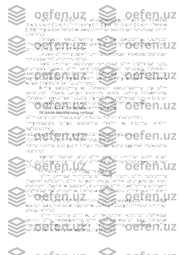 Tegishli  ilmiy darajani olish uchun dissertatsiya himoya qilgan shaxslarga
falsafa   doktori   (Doctor   of   Philosophy   (PhD)   yoki   fan  doktori   (Doctor   of   Science
(DSc) ilmiy darajasi beriladi va davlat tomonidan tasdiqlangan namunadagi diplom
topshiriladi.
O‘zbekiston   Respublikasining   va   xorijiy   davlatlarning   hukumatlari
o‘rtasidagi   ikki   tomonlama   bitimlar   asosida   ta’lim   to‘g‘risidagi   hujjatlarni   o‘zaro
tan olish amalga oshirilishi mumkin.
Uzluksiz   ta’limning   tegishli   turini   tamomlamagan   shaxslarga   belgilangan
namunadagi ma’lumotnoma beriladi.
Davlat   tomonidan   tasdiqlangan   namunadagi   ta’lim   to‘g‘risidagi   hujjat,
shuningdek   nodavlat   ta’lim   tashkilotlari   tomonidan   beriladigan   O‘zbekiston
Respublikasida   tan   olinadigan   ta’lim   to‘g‘risidagi   hujjat   uzluksiz   ta’limning
keyingi turi (darajasi) bo‘yicha o‘qishni davom ettirish yoki tegishli mutaxassislik
va kasb bo‘yicha ishlash huquqini beradi.
Xorijiy   davlatlarning   va   O‘zbekiston   Respublikasining   oliy   ta’lim
tashkilotlari   o‘rtasida   tuzilgan   shartnoma   asosida   ularning   bitiruvchilariga
O‘zbekiston  Respublikasi  hududida oliy ma’lumot  to‘g‘risidagi  hujjat  sifatida tan
olinadigan ikki tomonlama diplom (Double Diploma) berilishi mumkin.
41-modda.   Ta’lim tashkilotlarining reytingi
Ta’lim tashkilotlarining reytingi:
 ta’lim tashkilotlari o‘rtasida sog‘lom raqobat muhitini shakllantirish;
 ilmiy-pedagogik   faoliyat   darajasining   o‘sishini   va   sifatining   oshishini
rag‘batlantirish;
 pedagog xodimlarning ilmiy salohiyatidan samarali foydalanish;
 o‘qitish sifatining yuqori ko‘rsatkichlariga erishish;
 mehnat   bozorida   talab   yuqori   bo‘lgan   malakali   kadrlar   tayyorlash   maqsadlarida
belgilanadi.
Reytingni   belgilash   uchun   ta’lim   tashkiloti   tomonidan   taqdim   etilgan
ma’lumotlarning ishonchliligi uchun ta’lim tashkilotining rahbari shaxsan javobgar
bo‘ladi.
42-modda.   Ta’lim tizimidagi monitoring
Ta’lim   tizimidagi   monitoring   ta’limning   holatini,   ta’lim   natijalarining
o‘zgarishi   sur’atlarini,   ta’lim   faoliyatini   amalga   oshirish   uchun   yaratilgan   shart-
sharoitlarni o‘rganish va kuzatishni, shuningdek ta’lim oluvchilarning kontingenti
to‘g‘risidagi   ma’lumotlarni   va   boshqaruv   qarorlari   qabul   qilinishini   tahlil   etishni
o‘z ichiga oladi.
Ta’lim tashkilotlarining monitoringi Ta’lim inspeksiyasi, ta’lim sohasidagi
vakolatli davlat boshqaruvi organlari va ularning hududiy bo‘linmalari tomonidan
amalga oshiriladi.
Ta’lim   holatining   tahlili   va   uni   rivojlantirish   istiqbollari   to‘g‘risidagi
axborot   Ta’lim   inspeksiyasining,   ta’lim   sohasidagi   vakolatli   davlat   boshqaruvi
organlarining   va   ular   hududiy   bo‘linmalarining,   shuningdek   ta’lim
tashkilotlarining rasmiy veb-saytlariga joylashtiriladi. 